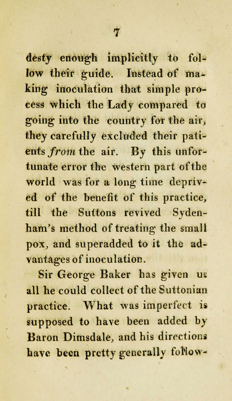 desty enough implicitly to fol- low their guide. Instead of ma- king inoculation that simple pro- cess which the Lady compared to going into the country for the air, they carefully excluded their pati- ents from the air. By this unfor- tunate error the western part of the world was for a long time depriv- ed of the benefit of this practice, till the Suttons revived Syden- ham's method of treating the small pox, and superadded to it the ad- vantages of inoculation. Sir George Baker has given us all he could collect of the Suttonian practice. What Mas imperfect is supposed to have been added by Baron Dimsdale, and his directions have been pretty generally forlow-