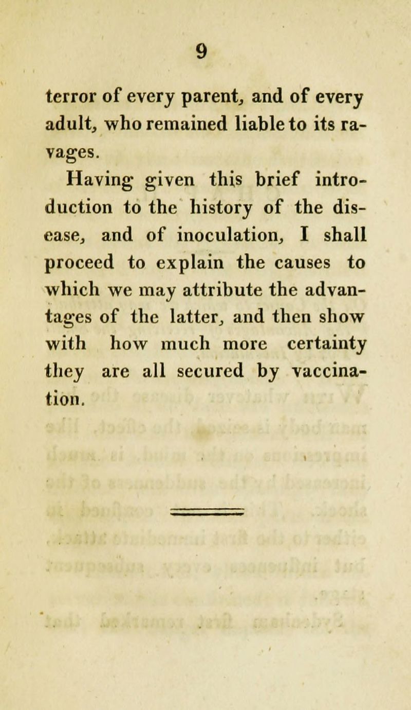 terror of every parent, and of every adult, who remained liable to its ra- vages. Having given this brief intro- duction to the history of the dis- ease, and of inoculation, I shall proceed to explain the causes to which we may attribute the advan- tages of the latter, and then show with how much more certainty they are all secured by vaccina- tion.
