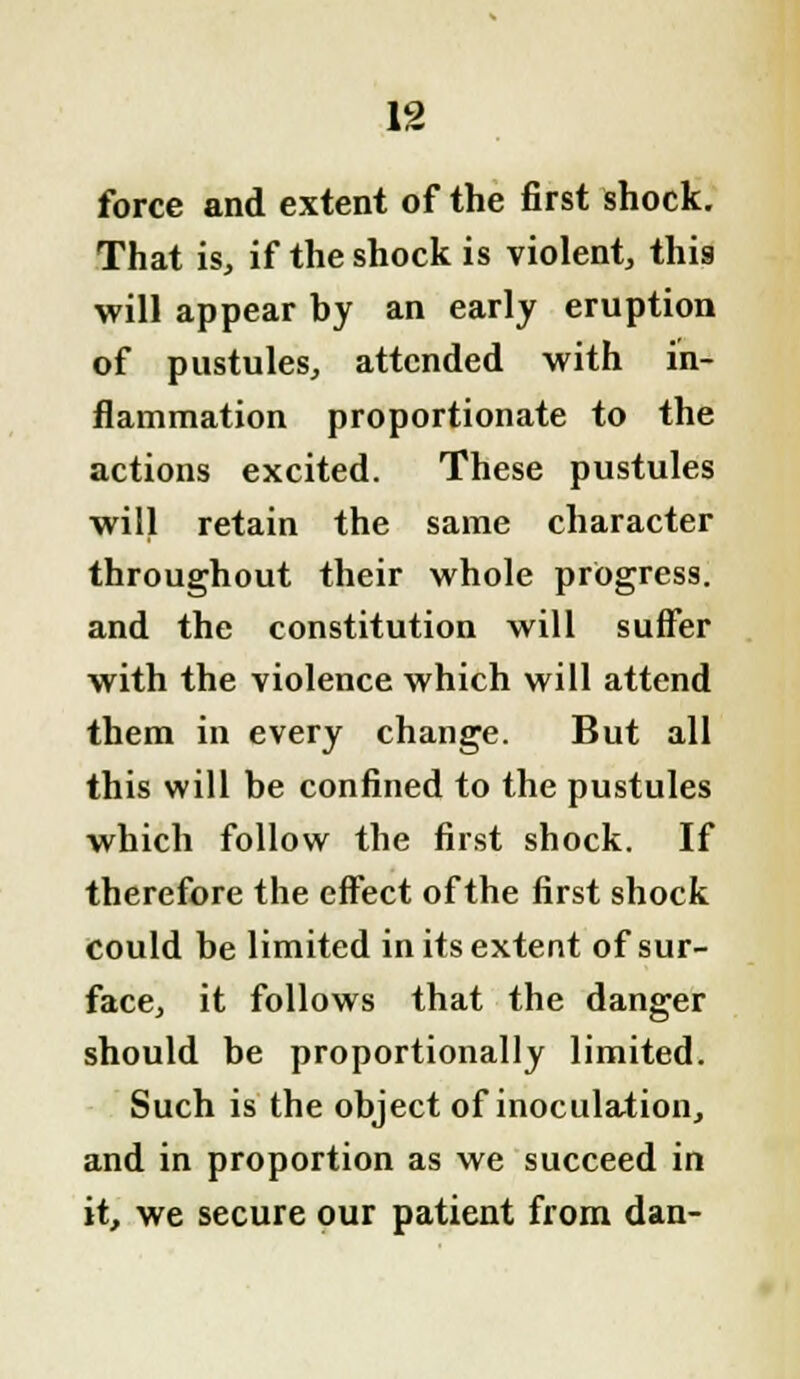 force and extent of the first shock. That is, if the shock is violent, this will appear by an early eruption of pustules, attended with in- flammation proportionate to the actions excited. These pustules wilj retain the same character throughout their whole progress, and the constitution will suffer with the violence which will attend them in every change. But all this will be confined to the pustules which follow the first shock. If therefore the effect of the first shock could be limited in its extent of sur- face, it follows that the danger should be proportionally limited. Such is the object of inoculation, and in proportion as we succeed in it, we secure our patient from dan-