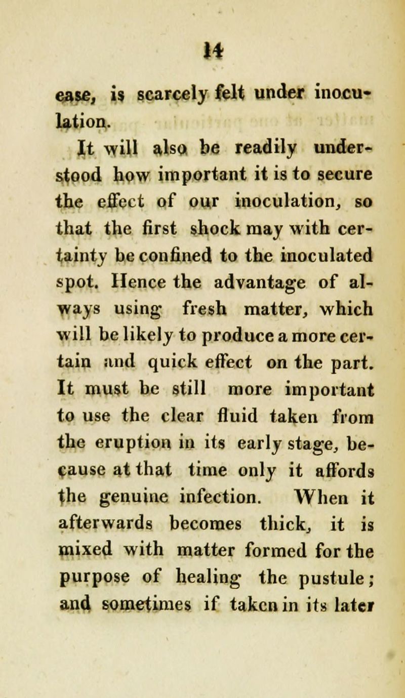H esse, is scarcely felt under inocu- lation,. It will also be readily under- stood how important it is to secure the effect of our inoculation, so that the first shock may with cer- tainty be confined to the inoculated spot. Hence the advantage of al- ways using fresh matter, which will be likely to produce a more cer- tain and quick effect on the part. It must be still more important to use the clear fluid taken from the eruption in its early stage, be- cause at that time only it affords the genuine infection. When it afterwards becomes thick, it is mixed with matter formed for the purpose of healing the pustule; and sometimes if taken in its latei