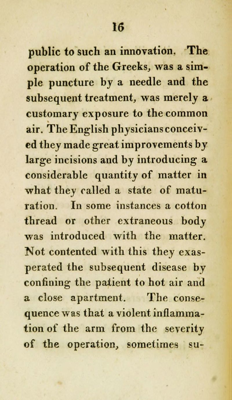 public to such an innovation. The operation of the Greeks, was a sim- ple puncture by a needle and the subsequent treatment, was merely a customary exposure to the common air. The English physicians conceiv- ed they made great improvements by large incisions and by introducing a considerable quantity of matter in what they called a state of matu- ration. In some instances a cotton thread or other extraneous body was introduced with the matter. Not contented with this they exas- perated the subsequent disease by confining the patient to hot air and a close apartment. The conse- quence was that a violent inflamma- tion of the arm from the severity of the operation, sometimes su-