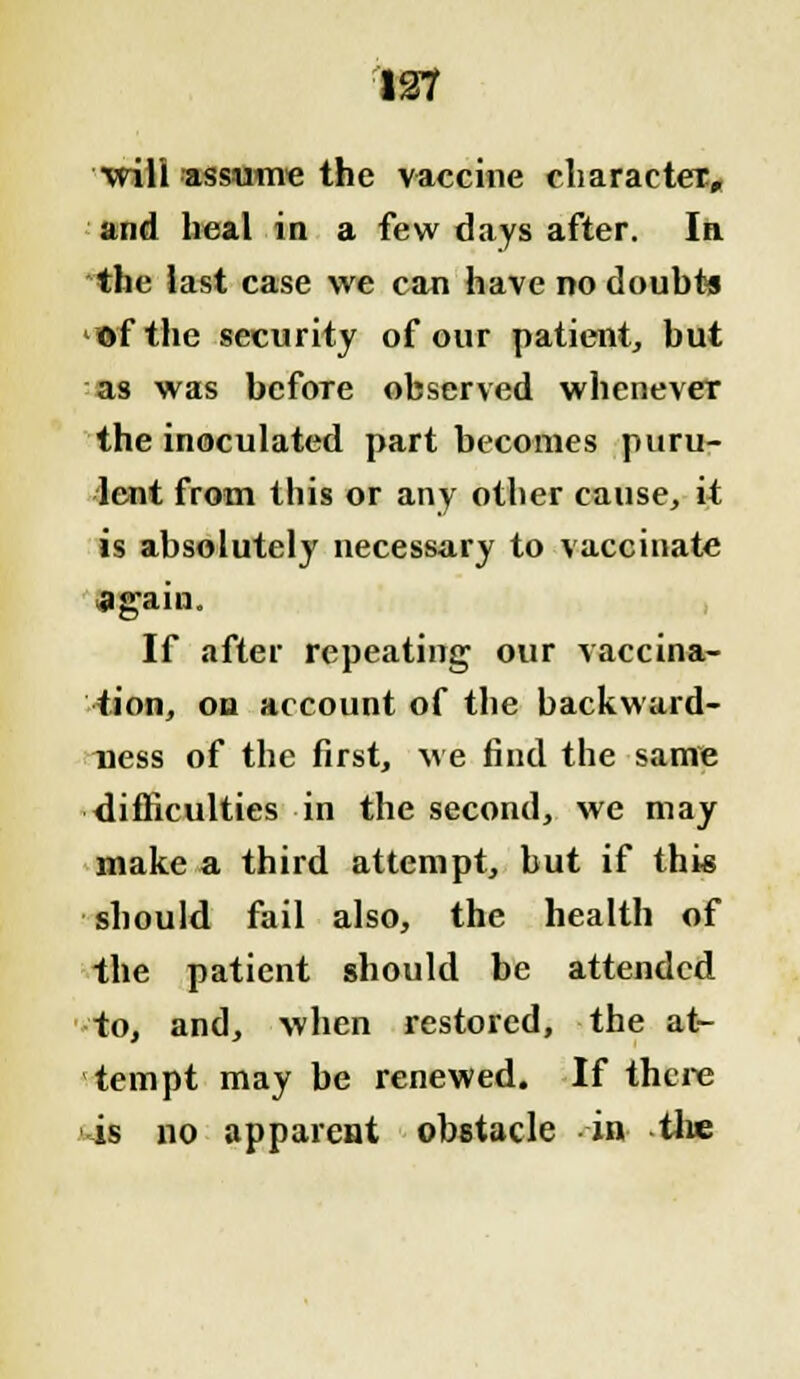 will assume the vaccine character, and heal in a few days after. In. the last case we can have no doubts ©fthe security of our patient, but as was before observed whenever the inoculated part becomes puru- lent from this or any other cause, it is absolutely necessary to vaccinate again. If after repeating our vaccina- tion, on account of the hackward- ness of the first, we find the same difficulties in the second, we may make a third attempt, but if this should fail also, the health of the patient should be attended to, and, when restored, the at- tempt may be renewed. If there is no appareat obstacle in the