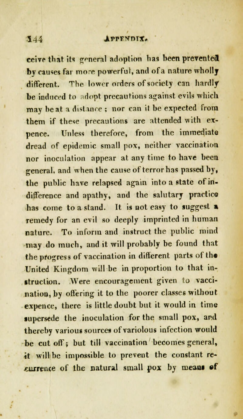 eeive that its general adoption has heen prevented by causes fat mo-e powerful, and of a nature wholly different. The lower orders of society can hardly be induced to ..dopt precautions against evils which may heat a distance ; nor can il be expected from them if these precautions are attended with ex- pence. Unless therefore, from the immediate dread of epidemic small pox, neither vaccination nor inoculation appear at any time to have been general, and when the cause of terror has passed by, the public have relapsed again into a state of in- difference and apathy, and the salutary practice has come to a stand. It is not easy to suggest » remedy for an evil so deeply imprinted in human nature. To inform and instruct the public mind may do much, and it will probably be found that the progress of vaccination in different parts of the United Kingdom will be in proportion to that in- struction. Were encouragement given to vacci- nation, by offering it to the poorer classes without expence, there is little doubt but it would in time supersede the inoculation for the small pox, ap.d thereby various sources of variolous infection would be cutoff; but till vaccination'becomes general, it will be impossible to prevent the constant re- currence of the natural small pox by means sf