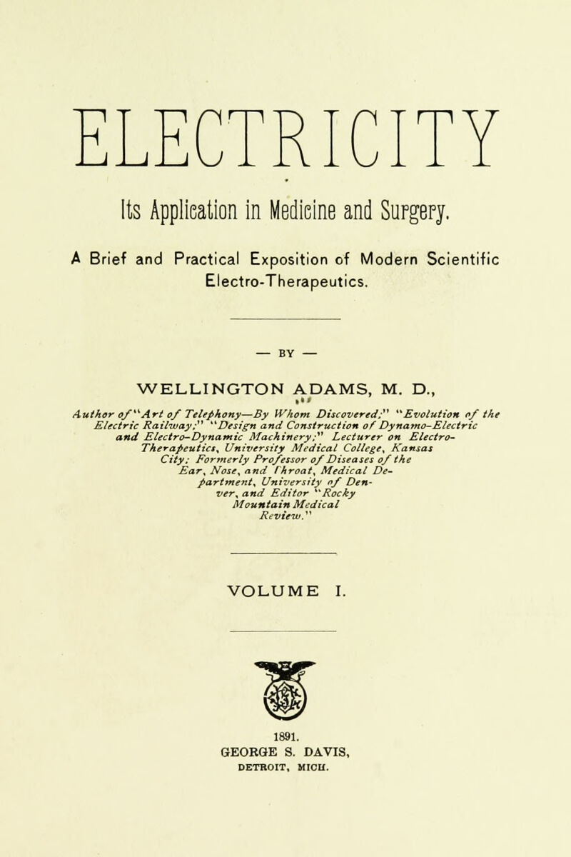 ELEC Its Application in Medicine and Surgery. A Brief and Practical Exposition of Modern Scientific Electro-Therapeutics. WELLINGTON ADAMS, M. D., Author of Art of Telephony—By Whom Discovered; Evolution of the Electric Railway; Design and Construction of Dynamo-Electric and Electro-Dynamic Machinery; Lecturer on Electro- Therapeutics, University Medical College, Kansas City; For?nerly Professor of Diseases of the Ear^ Nose, and rhroat, Medical De- partment, University of Den- ver, and Editor Rocky Mountain Medical Review. VOLUME I. 1891. GEORGE S. DAVIS, DETROIT, MICH.