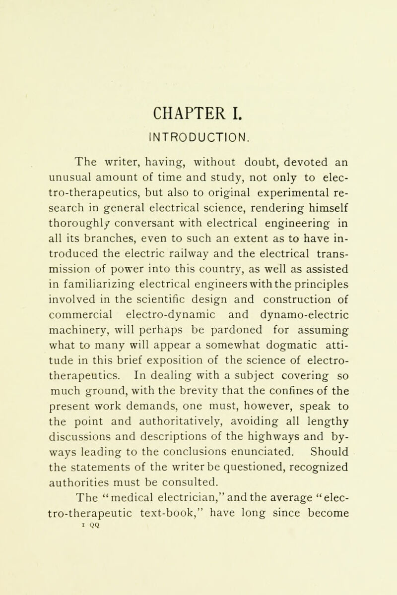 INTRODUCTION. The writer, having, without doubt, devoted an unusual amount of time and study, not only to elec- tro-therapeutics, but also to original experimental re- search in general electrical science, rendering himself thoroughly conversant with electrical engineering in all its branches, even to such an extent as to have in- troduced the electric railway and the electrical trans- mission of power into this country, as well as assisted in familiarizing electrical engineers with the principles involved in the scientific design and construction of commercial electro-dynamic and dynamo-electric machinery, will perhaps be pardoned for assuming what to many will appear a somewhat dogmatic atti- tude in this brief exposition of the science of electro- therapeutics. In dealing with a subject covering so much ground, with the brevity that the confines of the present work demands, one must, however, speak to the point and authoritatively, avoiding all lengthy discussions and descriptions of the highways and by- ways leading to the conclusions enunciated. Should the statements of the writer be questioned, recognized authorities must be consulted. The medical electrician, and the average elec- tro-therapeutic text-book, have long since become