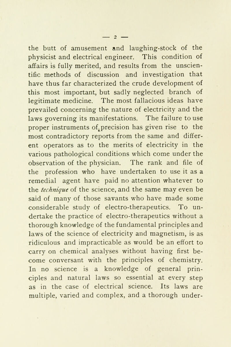 the butt of amusement and laughing-stock of the physicist and electrical engineer. This condition of affairs is fully merited, and results from the unscien- tific methods of discussion and investigation that have thus far characterized the crude development of this most important, but sadly neglected branch of legitimate medicine. The most fallacious ideas have prevailed concerning the nature of electricity and the laws governing its manifestations. The failure to use proper instruments ofprecision has given rise to the most contradictory reports from the same and differ- ent operators as to the merits of electricity in the various pathological conditions which come under the observation of the physician. The rank and file of the profession who have undertaken to use it as a remedial agent have paid no attention whatever to the technique of the science, and the same may even be said of many of those savants who have made some considerable study of electro-therapeutics. To un- dertake the practice of electro-therapeutics without a thorough knowledge of the fundamental principles and laws of the science of electricity and magnetism, is as ridiculous and impracticable as would be an effort to carry on chemical analyses without having first be- come conversant with the principles of chemistry. In no science is a knowledge of general prin- ciples and natural laws so essential at every step as in the case of electrical science. Its laws are multiple, varied and complex, and a thorough under-