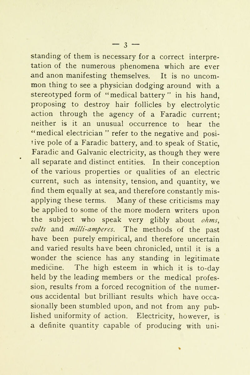 standing of them is necessary for a correct interpre- tation of the numerous phenomena which are ever and anon manifesting themselves. It is no uncom- mon thing to see a physician dodging around with a stereotyped form of medical battery  in his hand, proposing to destroy hair follicles by electrolytic action through the agency of a Faradic current; neither is it an unusual occurrence to hear the medical electrician  refer to the negative and posi- 'ive pole of a Faradic battery, and.to speak of Static, Faradic and Galvanic electricity, as though they were all separate and distinct entities. In their conception of the various properties or qualities of an electric current, such as intensity, tension, and quantity, we find them equally at sea, and therefore constantly mis- applying these terms. Many of these criticisms may be applied to some of the more modern writers upon the subject who speak very glibly about okms, volts and milli-amperes. The methods of the past have been purely empirical, and therefore uncertain and varied results have been chronicled, until it is a wonder the science has any standing in legitimate medicine. The high esteem in which it is to-day held by the leading members or the medical profes- sion, results from a forced recognition of the numer- ous accidental but brilliant results which have occa- sionally been stumbled upon, and not from any pub- lished uniformity of action. Electricity, however, is a definite quantity capable of producing with uni-