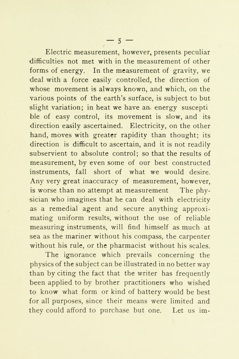 Electric measurement, however, presents peculiar difficulties not met with in the measurement of other forms of energy. In the measurement of gravity, we deal with a force easily controlled, the direction of whose movement is always known, and which, on the various points of the earth's surface, is subject to but slight variation; in heat we have an. energy suscepti ble of easy control, its movement is slow, and its direction easily ascertained. Electricity, on the other hand, moves with greater rapidity than thought; its direction is difficult to ascertain, and it is not readily subservient to absolute control; so that the results of measurement, by even some of our best constructed instruments, fall short of what we would desire. Any very great inaccuracy of measurement, however, is worse than no attempt at measurement The phy- sician who imagines that he can deal with electricity as a remedial agent and secure anything approxi- mating uniform results, without the use of reliable measuring instruments, will find himself as much at sea as the mariner without his compass, the carpenter without his rule, or the pharmacist without his scales. The ignorance which prevails concerning the physics of the subject can be illustrated in no better way than by citing the fact that the writer has frequently been applied to by brother practitioners who wished to know what form or kind of battery would be best for all purposes, since their means were limited and they could afford to purchase but one. Let us im-