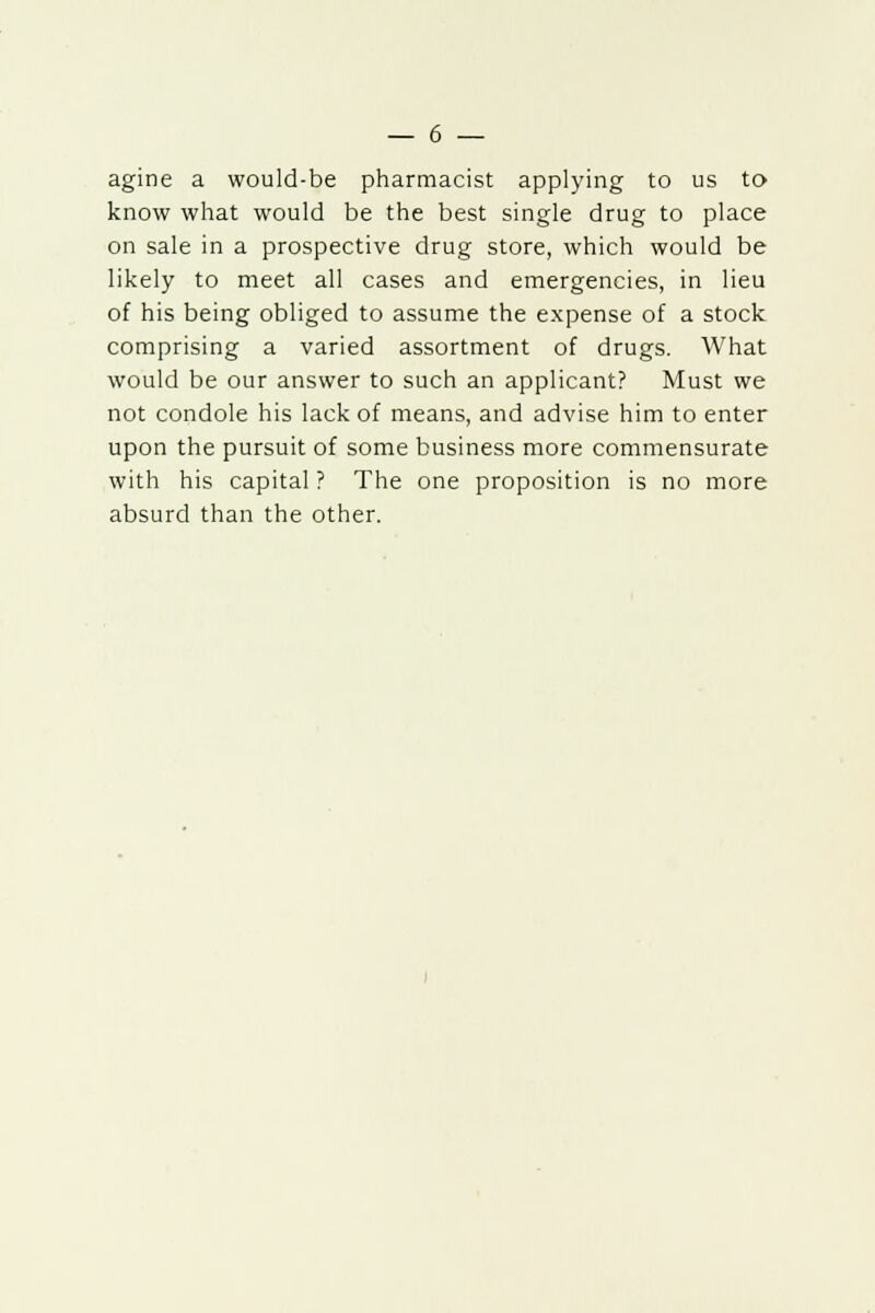 agine a would-be pharmacist applying to us to know what would be the best single drug to place on sale in a prospective drug store, which would be likely to meet all cases and emergencies, in lieu of his being obliged to assume the expense of a stock comprising a varied assortment of drugs. What would be our answer to such an applicant? Must we not condole his lack of means, and advise him to enter upon the pursuit of some business more commensurate with his capital ? The one proposition is no more absurd than the other.