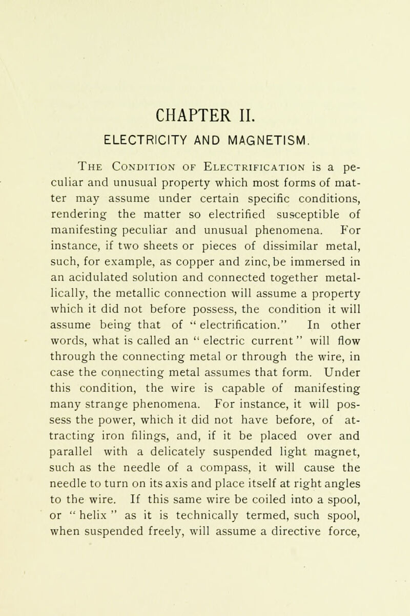 ELECTRICITY AND MAGNETISM. The Condition of Electrification is a pe- culiar and unusual property which most forms of mat- ter may assume under certain specific conditions, rendering the matter so electrified susceptible of manifesting peculiar and unusual phenomena. For instance, if two sheets or pieces of dissimilar metal, such, for example, as copper and zinc, be immersed in an acidulated solution and connected together metal- lically, the metallic connection will assume a property which it did not before possess, the condition it will assume being that of  electrification. In other words, what is called an  electric current  will flow through the connecting metal or through the wire, in case the connecting metal assumes that form. Under this condition, the wire is capable of manifesting many strange phenomena. For instance, it will pos- sess the power, which it did not have before, of at- tracting iron filings, and, if it be placed over and parallel with a delicately suspended light magnet, such as the needle of a compass, it will cause the needle to turn on its axis and place itself at right angles to the wire. If this same wire be coiled into a spool, or  helix  as it is technically termed, such spool, when suspended freely, will assume a directive force,