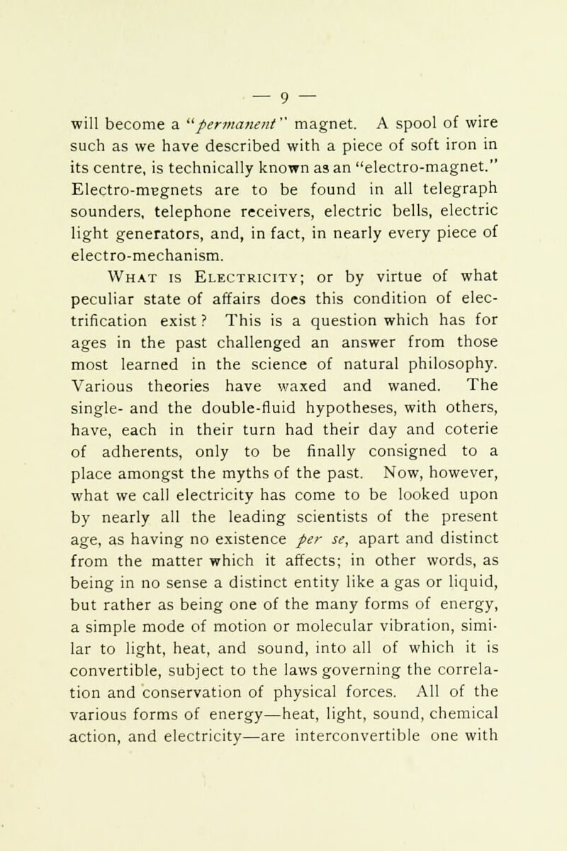 will become a permanent magnet. A spool of wire such as we have described with a piece of soft iron in its centre, is technically known as an electro-magnet. Electro-magnets are to be found in all telegraph sounders, telephone receivers, electric bells, electric light generators, and, in fact, in nearly every piece of electro-mechanism. What is Electricity; or by virtue of what peculiar state of affairs does this condition of elec- trification exist ? This is a question which has for ages in the past challenged an answer from those most learned in the science of natural philosophy. Various theories have waxed and waned. The single- and the double-fluid hypotheses, with others, have, each in their turn had their day and coterie of adherents, only to be finally consigned to a place amongst the myths of the past. Now, however, what we call electricity has come to be looked upon by nearly all the leading scientists of the present age, as having no existence per se, apart and distinct from the matter which it affects; in other words, as being in no sense a distinct entity like a gas or liquid, but rather as being one of the many forms of energy, a simple mode of motion or molecular vibration, simi- lar to light, heat, and sound, into all of which it is convertible, subject to the laws governing the correla- tion and conservation of physical forces. All of the various forms of energy—heat, light, sound, chemical action, and electricity—are interconvertible one with