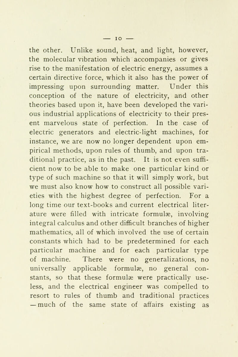 the other. Unlike sound, heat, and light, however, the molecular vibration which accompanies or gives rise to the manifestation of electric energy, assumes a certain directive force, which it also has the power of impressing upon surrounding matter. Under this conception of the nature of electricity, and other theories based upon it, have been developed the vari- ous industrial applications of electricity to their pres- ent marvelous state of perfection. In the case of electric generators and electric-light machines, for instance, we are now no longer dependent upon em- pirical methods, upon rules of thumb, and upon tra- ditional practice, as in the past. It is not even suffi- cient now to be able to make one particular kind or type of such machine so that it will simply work, but we must also know how to construct all possible vari- eties with the highest degree of perfection. For a long time our text-books and current electrical liter- ature were filled with intricate formula;, involving integral calculus and other difficult branches of higher mathematics, all of which involved the use of certain constants which had to be predetermined for each particular machine and for each particular type of machine. There were no generalizations, no universally applicable formula, no general con- stants, so that these formulae were practically use- less, and the electrical engineer was compelled to resort to rules of thumb and traditional practices — much of the same state of affairs existing as