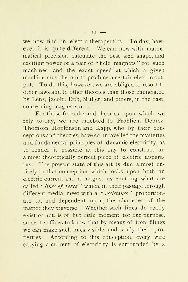 we now find in electro-therapeutics. To-day, how- ever, it is quite different. We can now with mathe- matical precision calculate the best size, shape, and exciting power of a pair of  field magnets  for such machines, and the exact speed at which a given machine must be run to produce a certain electric out- put. To do this, however, we are obliged to resort to other laws and to other theories than those enunciated by Lenz, Jacobi, Dub, Muller, and others, in the past, concerning magnetism. For those formulae and theories upon which we rely to-day, we are indebted to Frohlich, Deprez, Thomson, Hopkinson and Kapp, who, by their con- ceptions and theories, have so unravelled the mysteries and fundamental principles of dynamic electricity, as to render it possible at this day to construct an almost theoretically perfect piece of electric appara- tus. The present state of this art is due almost en- tirely to that conception which looks upon both an electric current and a magnet as emitting what are called  lines of force which, in their passage through different media, meet with a '' resistance  proportion- ate to, and dependent upon, the character of the matter they traverse. Whether such lines do really exist or not, is of but little moment for our purpose, since it suffices to know that by means of iron filings we can make such lines visible and study their pro- perties. According to this conception, every wire carying a current of electricity is surrounded by a