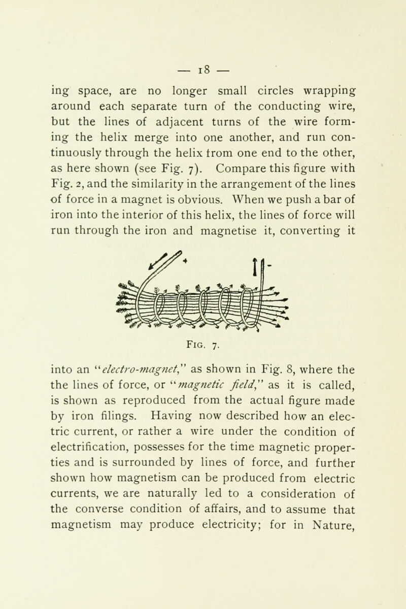 ing space, are no longer small circles wrapping around each separate turn of the conducting wire, but the lines of adjacent turns of the wire form- ing the helix merge into one another, and run con- tinuously through the helix trom one end to the other, as here shown (see Fig. 7). Compare this figure with Fig. 2, and the similarity in the arrangement of the lines of force in a magnet is obvious. When we push a bar of iron into the interior of this helix, the lines of force will run through the iron and magnetise it, converting it Fig. 7. into an electro-magnet as shown in Fig. 8, where the the lines of force, or magnetic field, as it is called, is shown as reproduced from the actual figure made by iron filings. Having now described how an elec- tric current, or rather a wire under the condition of electrification, possesses for the time magnetic proper- ties and is surrounded by lines of force, and further shown how magnetism can be produced from electric currents, we are naturally led to a consideration of the converse condition of affairs, and to assume that magnetism may produce electricity; for in Nature,