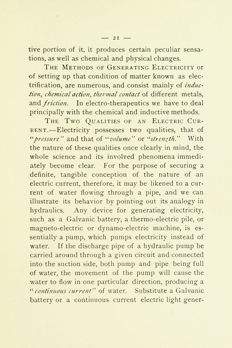 tive portion of it, it produces certain peculiar sensa- tions, as well as chemical and physical changes. The Methods of Generating Electricity or of setting up that condition of matter known as elec- trification, are numerous, and consist mainly of induc- tion, chemical action, thermal contact of different metals, and friction. In electro-therapeutics we have to deal principally with the chemical and inductive methods. The Two Qualities of an Electric Cur- rent.—Electricity possesses two qualities, that of pressure and that of volume''' or strength. With the nature of these qualities once clearly in mind, the whole science and its involved phenomena immedi- ately become clear. For the purpose of securing a definite, tangible conception of the nature of an electric current, therefore, it may be likened to a cur- rent of water flowing through a pipe, and we can illustrate its behavior by pointing out its analogy in hydraulics. Any device for generating electricity, such as a Galvanic battery, a thermo-electric pile, or magneto-electric or dynamo-electric machine, is es- sentially a pump, which pumps electricity instead of water. If the discharge pipe of a hydraulic pump be carried around through a given circuit and connected into the suction side, both pump and pipe being full of water, the movement of the pump will cause the water to flow in one particular direction, producing a continuous current of water. Substitute a Galvanic battery or a continuous current electric light gener-