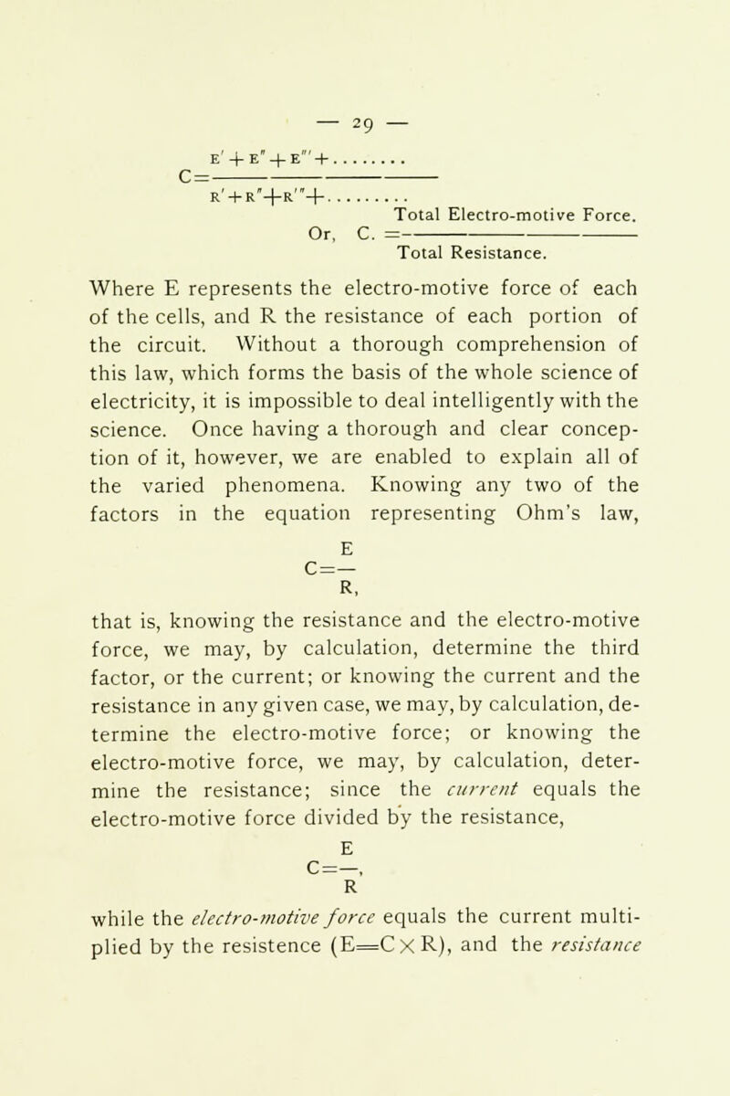 e' + e + e' + r' + r+r'+ Total Electro-motive Force. Or, C. = Total Resistance. Where E represents the electro-motive force of each of the cells, and R the resistance of each portion of the circuit. Without a thorough comprehension of this law, which forms the basis of the whole science of electricity, it is impossible to deal intelligently with the science. Once having a thorough and clear concep- tion of it, however, we are enabled to explain all of the varied phenomena. Knowing any two of the factors in the equation representing Ohm's law, E C=— R, that is, knowing the resistance and the electro-motive force, we may, by calculation, determine the third factor, or the current; or knowing the current and the resistance in any given case, we may, by calculation, de- termine the electro-motive force; or knowing the electro-motive force, we may, by calculation, deter- mine the resistance; since the current equals the electro-motive force divided by the resistance, E C=—, R while the electro-motive force equals the current multi- plied by the resistence (E=CxR), and the resistance