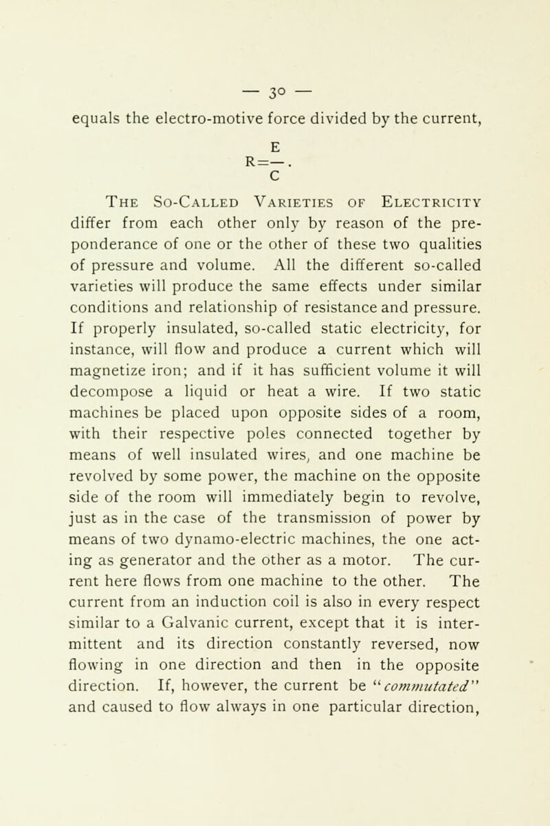 — 3° — equals the electro-motive force divided by the current, E R=—. C The So-Called Varieties of Electricity differ from each other only by reason of the pre- ponderance of one or the other of these two qualities of pressure and volume. All the different so-called varieties will produce the same effects under similar conditions and relationship of resistance and pressure. If properly insulated, so-called static electricity, for instance, will flow and produce a current which will magnetize iron; and if it has sufficient volume it will decompose a liquid or heat a wire. If two static machines be placed upon opposite sides of a room, with their respective poles connected together by means of well insulated wires, and one machine be revolved by some power, the machine on the opposite side of the room will immediately begin to revolve, just as in the case of the transmission of power by means of two dynamo-electric machines, the one act- ing as generator and the other as a motor. The cur- rent here flows from one machine to the other. The current from an induction coil is also in every respect similar to a Galvanic current, except that it is inter- mittent and its direction constantly reversed, now flowing in one direction and then in the opposite direction. If, however, the current be commutated and caused to flow always in one particular direction,