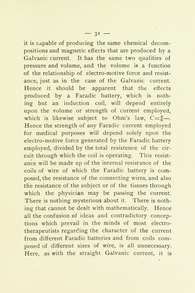 it is capable of producing the same chemical decom- positions and magnetic effects that are produced by a Galvanic current. It has the same two qualities of pressure and volume, and the volume is a function of the relationship of electro-motive force and resist- ance, just as in the case of the Galvanic current. Hence it should be apparent that the effects produced by a Faradic battery, which is noth- ing but an induction coil, will depend entirely upon the volume or strength of current employed, which is likewise subject to Ohm's law, C=f—. Hence the strength of any Faradic current employed for medical purposes will depend solely upon the electro-motive force generated by the Faradic battery employed, divided by the total resistence of the cir- cuit through which the coil is operating. This resist- ance will be made up of the internal resistance of the coils of wire of which the Faradic battery is com- posed, the resistance of the connecting wires, and also the resistance of the subject or of the tissues through which the physician may be passing the current. There is nothing mysterious about it. There is noth- ing that cannot be dealt with mathematically. Hence all the confusion of ideas and contradictory concep- tions which prevail in the minds of most electro- therapeutists regarding the character of the current from different Faradic batteries and from coils com- posed of different sizes of wire, is all unnecessary. Here, as with the straight Galvanic current, it is