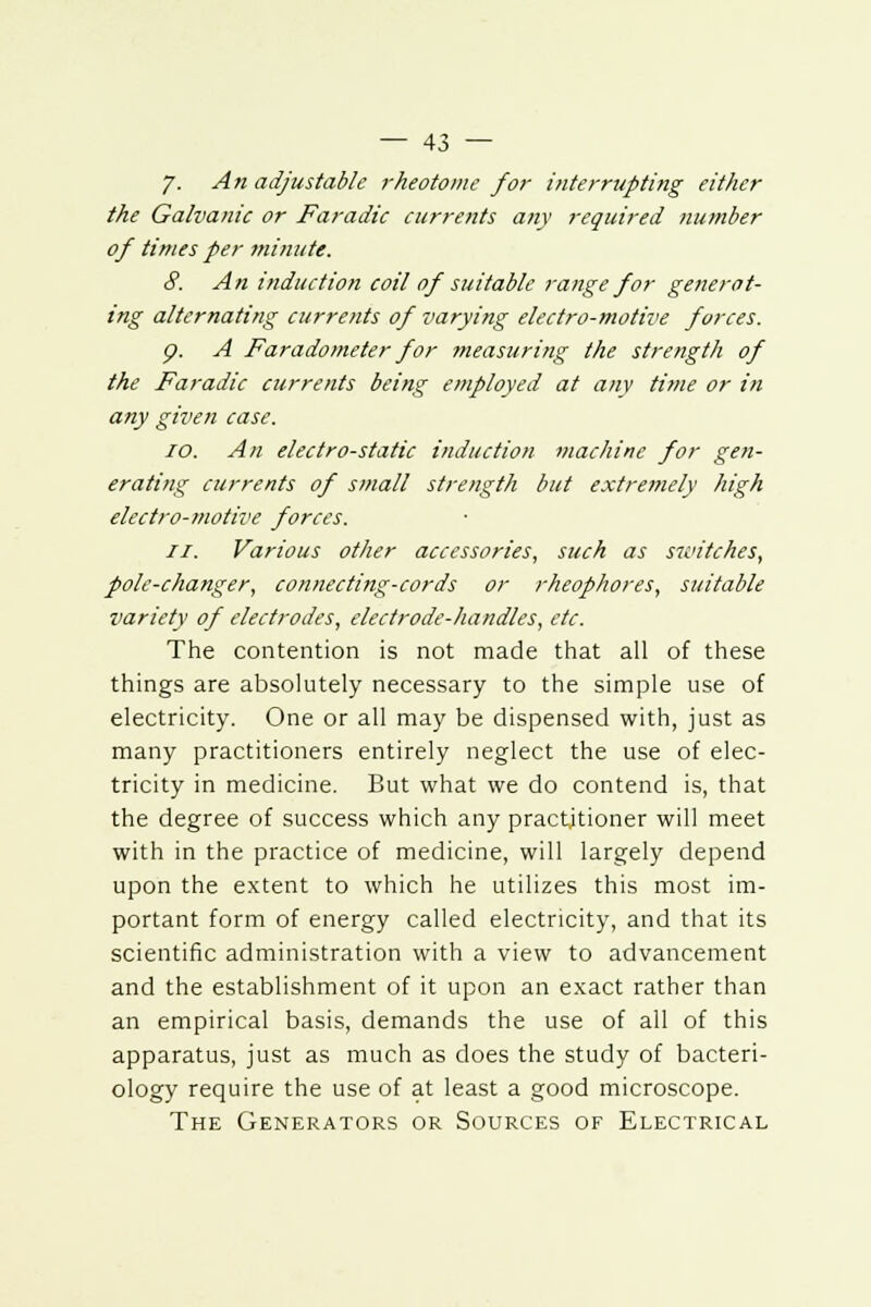 7. An adjustable rheotome for interrupting either the Galvanic or Faradic currents any required number of times per minute. 8. An induction coil of suitable range for generat- ing alternating currents of varying electro-motive forces. <p. A Faradometer for measuring the strength of the Faradic currents being employed at any time or in any given case. io. An electro-static induction machine for gen- erating currents of small strength but extremely high electro-motive forces. II. Various other accessories, such as switches, pole-changer, connecting-cords or rheophores, suitable variety of electrodes, electrode-handles, etc. The contention is not made that all of these things are absolutely necessary to the simple use of electricity. One or all may be dispensed with, just as many practitioners entirely neglect the use of elec- tricity in medicine. But what we do contend is, that the degree of success which any practitioner will meet with in the practice of medicine, will largely depend upon the extent to which he utilizes this most im- portant form of energy called electricity, and that its scientific administration with a view to advancement and the establishment of it upon an exact rather than an empirical basis, demands the use of all of this apparatus, just as much as does the study of bacteri- ology require the use of at least a good microscope. The Generators or Sources of Electrical