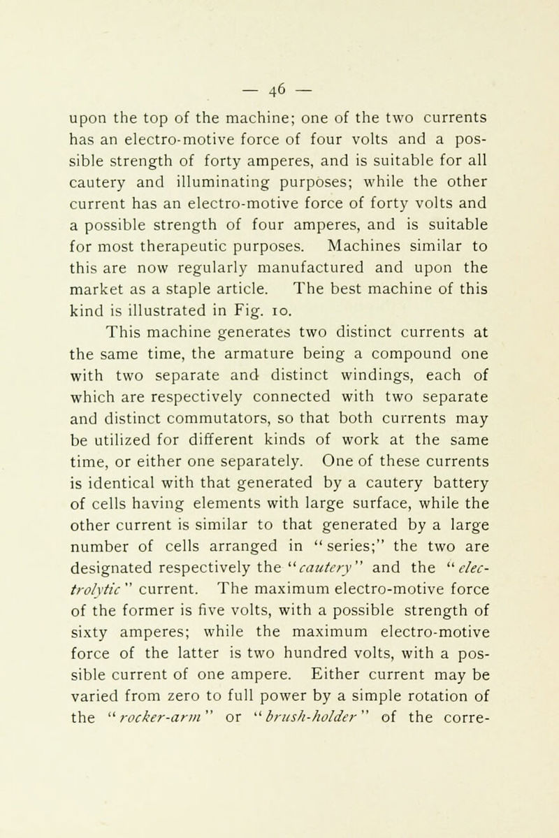 upon the top of the machine; one of the two currents has an electro-motive force of four volts and a pos- sible strength of forty amperes, and is suitable for all cautery and illuminating purposes; while the other current has an electro-motive force of forty volts and a possible strength of four amperes, and is suitable for most therapeutic purposes. Machines similar to this are now regularly manufactured and upon the market as a staple article. The best machine of this kind is illustrated in Fig. 10. This machine generates two distinct currents at the same time, the armature being a compound one with two separate and distinct windings, each of which are respectively connected with two separate and distinct commutators, so that both currents may be utilized for different kinds of work at the same time, or either one separately. One of these currents is identical with that generated by a cautery battery of cells having elements with large surface, while the other current is similar to that generated by a large number of cells arranged in series; the two are designated respectively the cautery and the elec- trolytic  current. The maximum electro-motive force of the former is five volts, with a possible strength of sixty amperes; while the maximum electro-motive force of the latter is two hundred volts, with a pos- sible current of one ampere. Either current may be varied from zero to full power by a simple rotation of the rocker-arm or brush-holder of the corre-