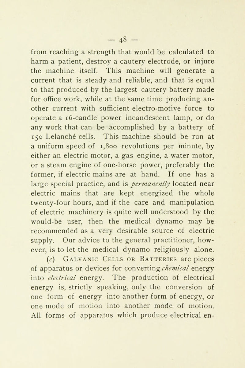 from reaching a strength that would be calculated to harm a patient, destroy a cautery electrode, or injure the machine itself. This machine will generate a current that is steady and reliable, and that is equal to that produced by the largest cautery battery made for office work, while at the same time producing an- other current with sufficient electro-motive force to operate a 16-candle power incandescent lamp, or do any work that can be accomplished by a battery of 150 Lelanche' cells. This machine should be run at a uniform speed of 1,800 revolutions per minute, by either an electric motor, a gas engine, a water motor, or a steam engine of one-horse power, preferably the former, if electric mains are at hand. If one has a large special practice, and is permanently located near electric mains that are kept energized the whole twenty-four hours, and if the care and manipulation of electric machinery is quite well understood by the would-be user, then the medical dynamo may be recommended as a very desirable source of electric supply. Our advice to the general practitioner, how- ever, is to let the medical dynamo religiously alone. (<-) Galvanic Cells or Batteries are pieces of apparatus or devices for converting chemical energy into electrical energy. The production of electrical energy is, strictly speaking, only the conversion of one form of energy into another form of energy, or one mode of motion into another mode of motion. All forms of apparatus which produce electrical en-