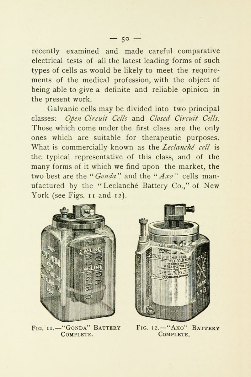 recently examined and made careful comparative electrical tests of all the latest leading forms of such types of cells as would be likely to meet the require- ments of the medical profession, with the object of being able to give a definite and reliable opinion in the present work. Galvanic cells may be divided into two principal classes: Open Circuit Cells and Closed Circuit Cells. Those which come under the first class are the only ones which are suitable for therapeutic purposes. What is commercially known as the Leclanche cell is the typical representative of this class, and of the many forms of it which we find upon the market, the two best are the  Gonda and the Axo cells man- ufactured by the Leclanche Battery Co., of New York (see Figs. 11 and 12). Fig. 11.—Gonda Battery Complete. Fig. 12.—Axo Battery Complete.