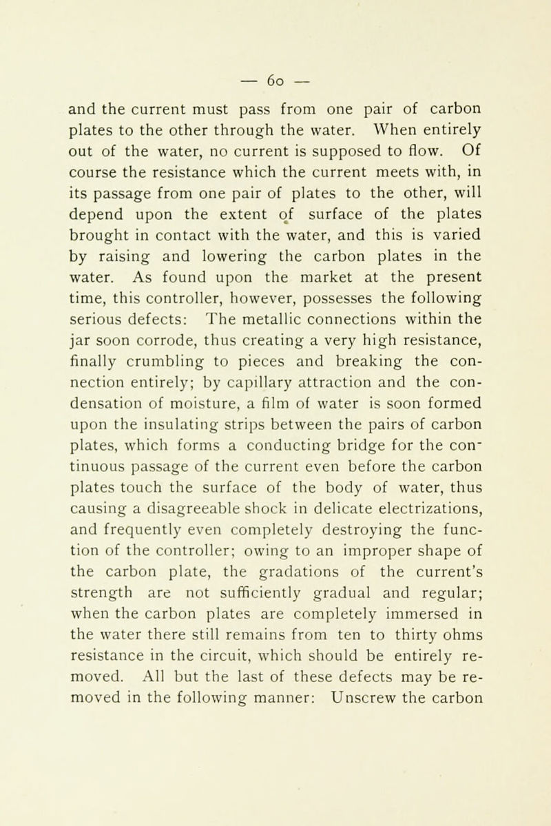 and the current must pass from one pair of carbon plates to the other through the water. When entirely out of the water, no current is supposed to flow. Of course the resistance which the current meets with, in its passage from one pair of plates to the other, will depend upon the extent of surface of the plates brought in contact with the water, and this is varied by raising and lowering the carbon plates in the water. As found upon the market at the present time, this controller, however, possesses the following serious defects: The metallic connections within the jar soon corrode, thus creating a very high resistance, finally crumbling to pieces and breaking the con- nection entirely; by capillary attraction and the con- densation of moisture, a film of water is soon formed upon the insulating strips between the pairs of carbon plates, which forms a conducting bridge for the con- tinuous passage of the current even before the carbon plates touch the surface of the body of water, thus causing a disagreeable shock in delicate electrizations, and frequently even completely destroying the func- tion of the controller; owing to an improper shape of the carbon plate, the gradations of the current's strength are not sufficiently gradual and regular; when the carbon plates are completely immersed in the water there still remains from ten to thirty ohms resistance in the circuit, which should be entirely re- moved. All but the last of these defects may be re- moved in the following manner: Unscrew the carbon