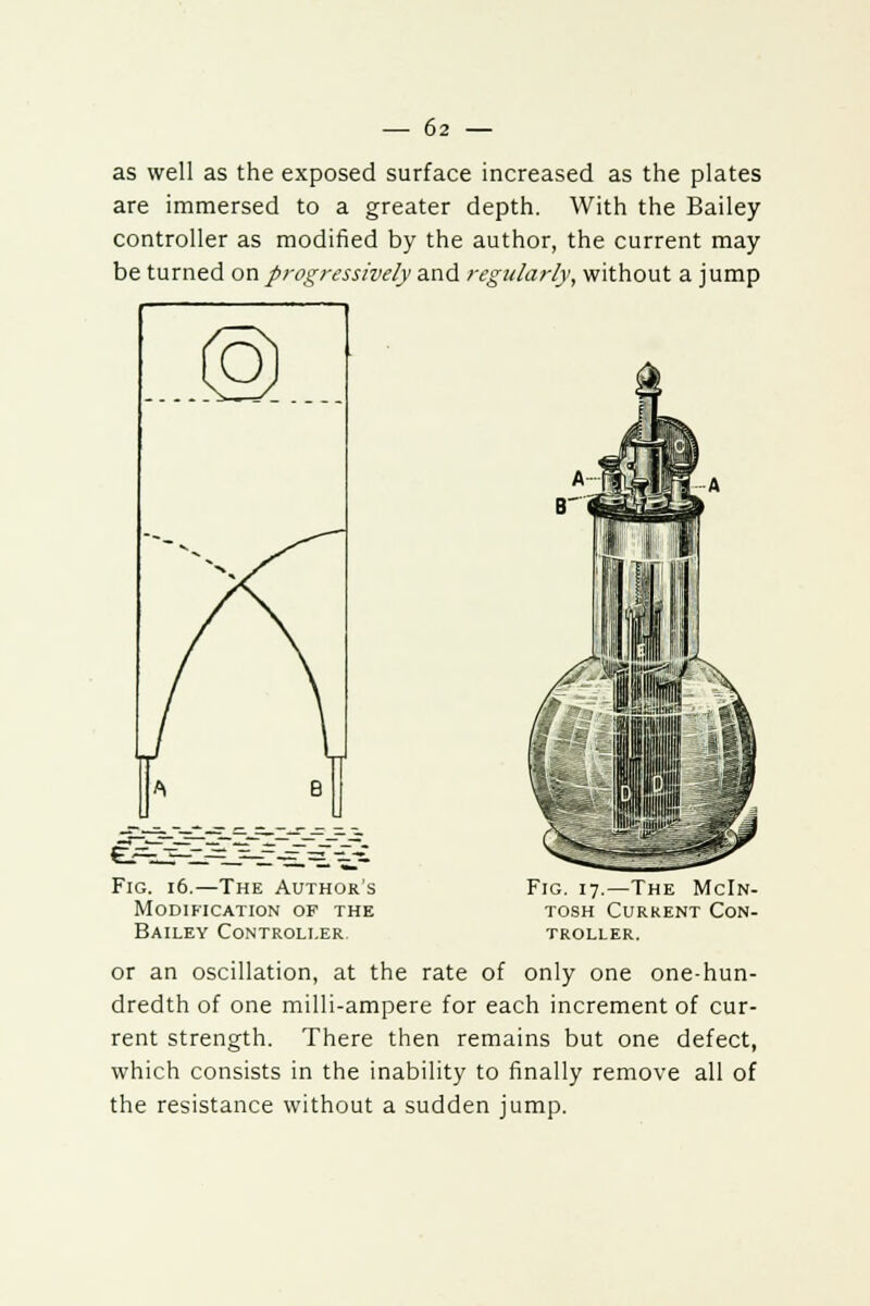 as well as the exposed surface increased as the plates are immersed to a greater depth. With the Bailey controller as modified by the author, the current may be turned on progressively and regularly, without a jump Fig. 16.—The Author's Modification of the Bailey Controller Fig. 17.—The McIn- tosh Current Con- troller. or an oscillation, at the rate of only one one-hun- dredth of one milli-ampere for each increment of cur- rent strength. There then remains but one defect, which consists in the inability to finally remove all of the resistance without a sudden jump.