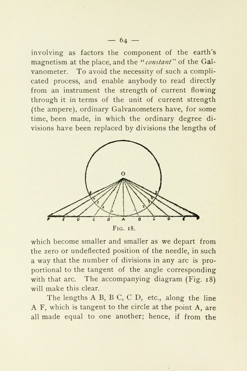 involving as factors the component of the earth's magnetism at the place, and the '■'■constant of the Gal- vanometer. To avoid the necessity of such a compli- cated process, and enable anybody to read directly from an instrument the strength of current flowing through it in terms of the unit of current strength (the ampere), ordinary Galvanometers have, for some time, been made, in which the ordinary degree di- visions have been replaced by divisions the lengths of which become smaller and smaller as we depart from the zero or undeflected position of the needle, in such a way that the number of divisions in any arc is pro- portional to the tangent of the angle corresponding with that arc. The accompanying diagram (Fig. 18) will make this clear. The lengths A B, B C, C D, etc., along the line A F, which is tangent to the circle at the point A, are all made equal to one another; hence, if from the