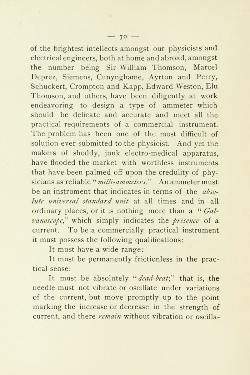 — 7° — of the brightest intellects amongst our physicists and electrical engineers, both at home and abroad, amongst the number being Sir William Thomson, Marcel Deprez, Siemens, Cunynghame, Ayrton and Perry, Schuckert, Crompton and Kapp, Edward Weston, Elu Thomson, and others, have been diligently at work endeavoring to design a type of ammeter which should be delicate and accurate and meet all the practical requirements of a commercial instrument. The problem has been one of the most difficult of solution ever submitted to the physicist. And yet the makers of shoddy, junk electro-medical apparatus, have flooded the market with worthless instruments that have been palmed off upon the credulity of phy- sicians as reliable  milli-ammeters. An ammeter must be an instrument that indicates in terms of the abso- lute universal standard unit at all times and in all ordinary places, or it is nothing more than a  Gal- vanoscope, which simply indicates the presence of a current. To be a commercially practical instrument it must possess the following qualifications: It must have a wide range: It must be permanently frictionless in the prac- tical sense: It must be absolutely dead-beat; that is, the needle must not vibrate or oscillate under variations of the current, but move promptly up to the point marking the increase or decrease in the strength of current, and there remain without vibration or oscilla-