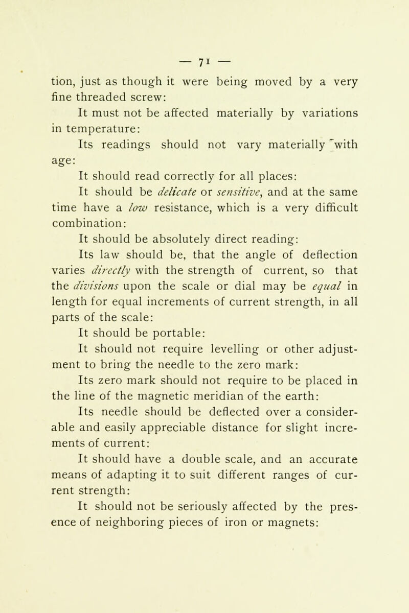 tion, just as though it were being moved by a very fine threaded screw: It must not be affected materially by variations in temperature: Its readings should not vary materially 'with age: It should read correctly for all places: It should be delicate or sensitive, and at the same time have a low resistance, which is a very difficult combination: It should be absolutely direct reading: Its law should be, that the angle of deflection varies directly with the strength of current, so that the divisions upon the scale or dial may be equal in length for equal increments of current strength, in all parts of the scale: It should be portable: It should not require levelling or other adjust- ment to bring the needle to the zero mark: Its zero mark should not require to be placed in the line of the magnetic meridian of the earth: Its needle should be deflected over a consider- able and easily appreciable distance for slight incre- ments of current: It should have a double scale, and an accurate means of adapting it to suit different ranges of cur- rent strength: It should not be seriously affected by the pres- ence of neighboring pieces of iron or magnets: