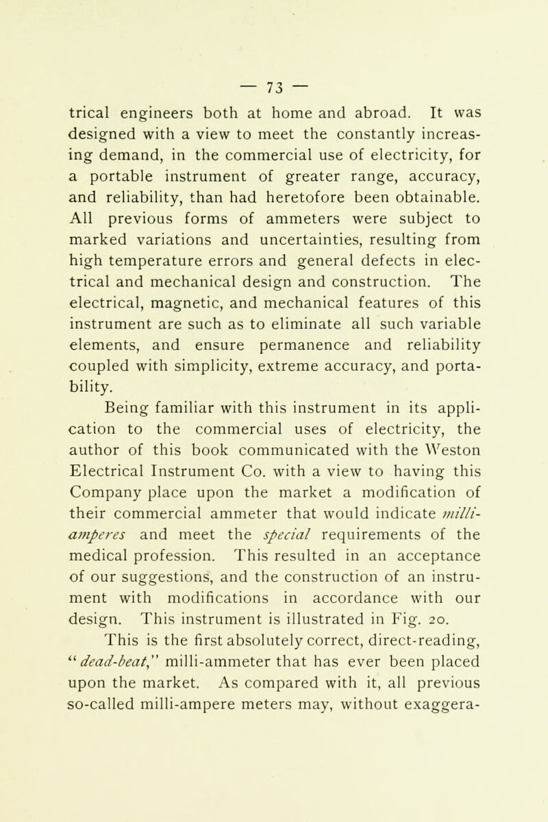 trical engineers both at home and abroad. It was designed with a view to meet the constantly increas- ing demand, in the commercial use of electricity, for a portable instrument of greater range, accuracy, and reliability, than had heretofore been obtainable. All previous forms of ammeters were subject to marked variations and uncertainties, resulting from high temperature errors and general defects in elec- trical and mechanical design and construction. The electrical, magnetic, and mechanical features of this instrument are such as to eliminate all such variable elements, and ensure permanence and reliability coupled with simplicity, extreme accuracy, and porta- bility. Being familiar with this instrument in its appli- cation to the commercial uses of electricity, the author of this book communicated with the Weston Electrical Instrument Co. with a view to having this Company place upon the market a modification of their commercial ammeter that would indicate milli- amperes and meet the special requirements of the medical profession. This resulted in an acceptance of our suggestions, and the construction of an instru- ment with modifications in accordance with our design. This instrument is illustrated in Fig. 20. This is the first absolutely correct, direct-reading, dead-beat, milli-ammeter that has ever been placed upon the market. As compared with it, all previous so-called milli-ampere meters may, without exaggera-