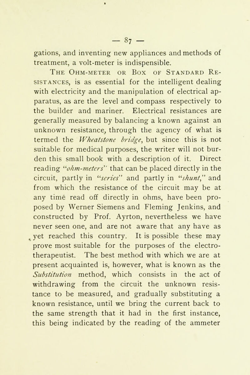 gations, and inventing new appliances and methods of treatment, a volt-meter is indispensible. The Ohm-meter or Box of Standard Re- sistances, is as essential for the intelligent dealing with electricity and the manipulation of electrical ap- paratus, as are the level and compass respectively to the builder and mariner. Electrical resistances are generally measured by balancing a known against an unknown resistance^ through the agency of what is termed the Wheatstone bridge, but since this is not suitable for medical purposes, the writer will not bur- den this small book with a description of it. Direct reading ohm-meters that can be placed directly in the circuit, partly in series and partly in shunt, and from which the resistance of the circuit may be at any time read off directly in ohms, have been pro- posed by Werner Siemens and Fleming Jenkins, and constructed by Prof. Ayrton, nevertheless we have never seen one, and are not aware that any have as yet reached this country. It is possible these may prove most suitable for the purposes of the electro- therapeutist. The best method with which we are at present acquainted is, however, what is known as the Substitution method, which consists in the act of withdrawing from the circuit the unknown resis- tance to be measured, and gradually substituting a known resistance, until we bring the current back to the same strength that it had in the first instance, this being indicated by the reading of the ammeter