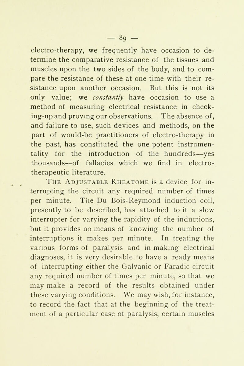 electro-therapy, we frequently have occasion to de- termine the comparative resistance of the tissues and muscles upon the two sides of the body, and to com- pare the resistance of these at one time with their re- sistance upon another occasion. But this is not its only value; we constantly have occasion to use a method of measuring electrical resistance in check- ing-up and proving our observations. The absence of, and failure to use, such devices and methods, on the part of would-be practitioners of electro-therapy in the past, has constituted the one potent instrumen- tality for the introduction of the hundreds—yes thousands—of fallacies which we find in electro- therapeutic literature. The Adjustable Rheatome is a device for in- terrupting the circuit any required number of times per minute. The Du Bois-Reymond induction coil, presently to be described, has attached to it a slow interrupter for varying the rapidity of the inductions, but it provides no means of knowing the number of interruptions it makes per minute. In treating the various forms of paralysis and in making electrical diagnoses, it is very desirable to have a ready means of interrupting either the Galvanic or Faradic circuit any required number of times per minute, so that we may make a record of the results obtained under these varying conditions. We may wish, for instance, to record the fact that at the beginning of the treat- ment of a particular case of paralysis, certain muscles