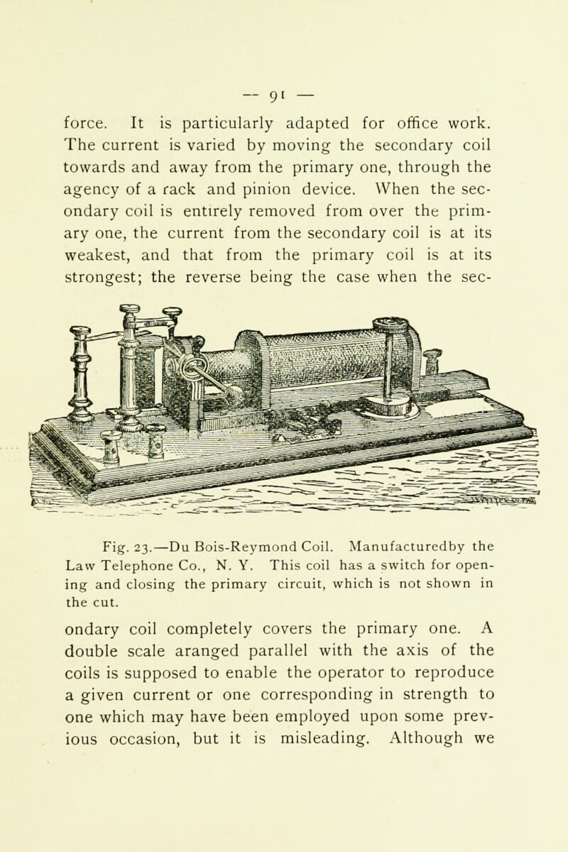 force. It is particularly adapted for office work. The current is varied by moving the secondary coil towards and away from the primary one, through the agency of a rack and pinion device. When the sec- ondary coil is entirely removed from over the prim- ary one, the current from the secondary coil is at its weakest, and that from the primary coil is at its strongest; the reverse being the case when the sec- Fig. 23.—Du Bois-Reymond Coil. Manufacturedby the Law Telephone Co., N. Y. This coil has a switch for open- ing and closing the primary circuit, which is not shown in the cut. ondary coil completely covers the primary one. A double scale aranged parallel with the axis of the coils is supposed to enable the operator to reproduce a given current or one corresponding in strength to one which may have been employed upon some prev- ious occasion, but it is misleading. Although we