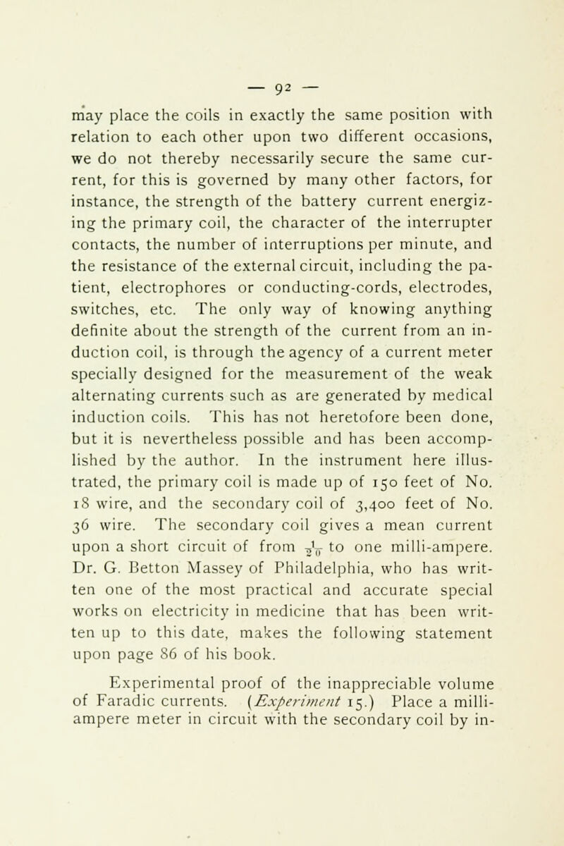 may place the coils in exactly the same position with relation to each other upon two different occasions, we do not thereby necessarily secure the same cur- rent, for this is governed by many other factors, for instance, the strength of the battery current energiz- ing the primary coil, the character of the interrupter contacts, the number of interruptions per minute, and the resistance of the external circuit, including the pa- tient, electrophores or conducting-cords, electrodes, switches, etc. The only way of knowing anything definite about the strength of the current from an in- duction coil, is through the agency of a current meter specially designed for the measurement of the weak alternating currents such as are generated by medical induction coils. This has not heretofore been done, but it is nevertheless possible and has been accomp- lished by the author. In the instrument here illus- trated, the primary coil is made up of 150 feet of No. 18 wire, and the secondary coil of 3,400 feet of No. 36 wire. The secondary coil gives a mean current upon a short circuit of from ^ to one milli-ampere. Dr. G. Betton Massey of Philadelphia, who has writ- ten one of the most practical and accurate special works on electricity in medicine that has been writ- ten up to this date, makes the following statement upon page S6 of his book. Experimental proof of the inappreciable volume of Faradic currents. (Experiment 15.) Place a milli- ampere meter in circuit with the secondary coil by in-