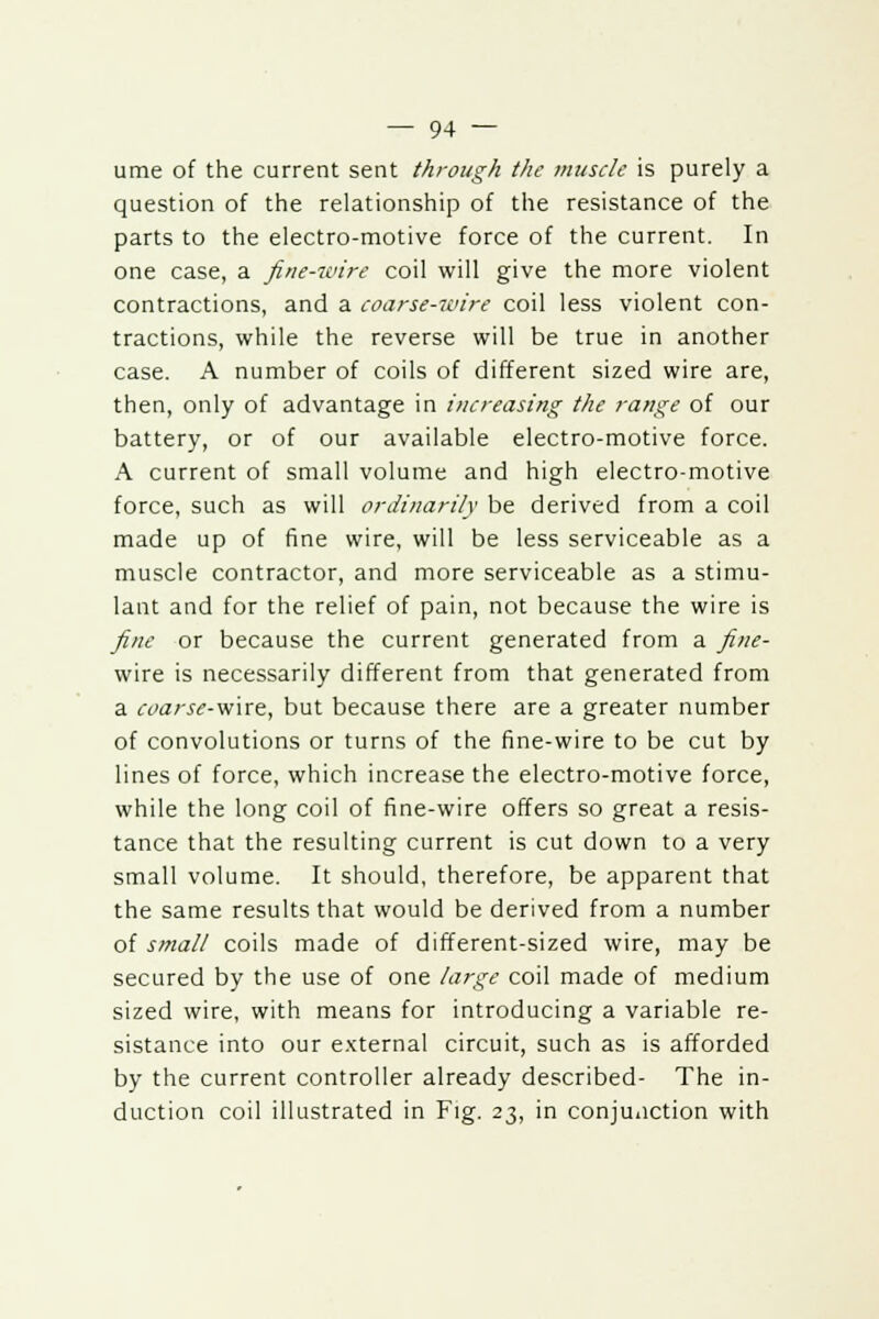 ume of the current sent through the muscle is purely a question of the relationship of the resistance of the parts to the electro-motive force of the current. In one case, a fine-wire coil will give the more violent contractions, and a coarse-wire coil less violent con- tractions, while the reverse will be true in another case. A number of coils of different sized wire are, then, only of advantage in increasing the range of our battery, or of our available electro-motive force. A current of small volume and high electro-motive force, such as will ordinarily be derived from a coil made up of fine wire, will be less serviceable as a muscle contractor, and more serviceable as a stimu- lant and for the relief of pain, not because the wire is fine or because the current generated from a fine- wire is necessarily different from that generated from a coarse-wire, but because there are a greater number of convolutions or turns of the fine-wire to be cut by lines of force, which increase the electro-motive force, while the long coil of fine-wire offers so great a resis- tance that the resulting current is cut down to a very small volume. It should, therefore, be apparent that the same results that would be derived from a number of small coils made of different-sized wire, may be secured by the use of one large coil made of medium sized wire, with means for introducing a variable re- sistance into our external circuit, such as is afforded by the current controller already described- The in- duction coil illustrated in Fig. 23, in conjunction with