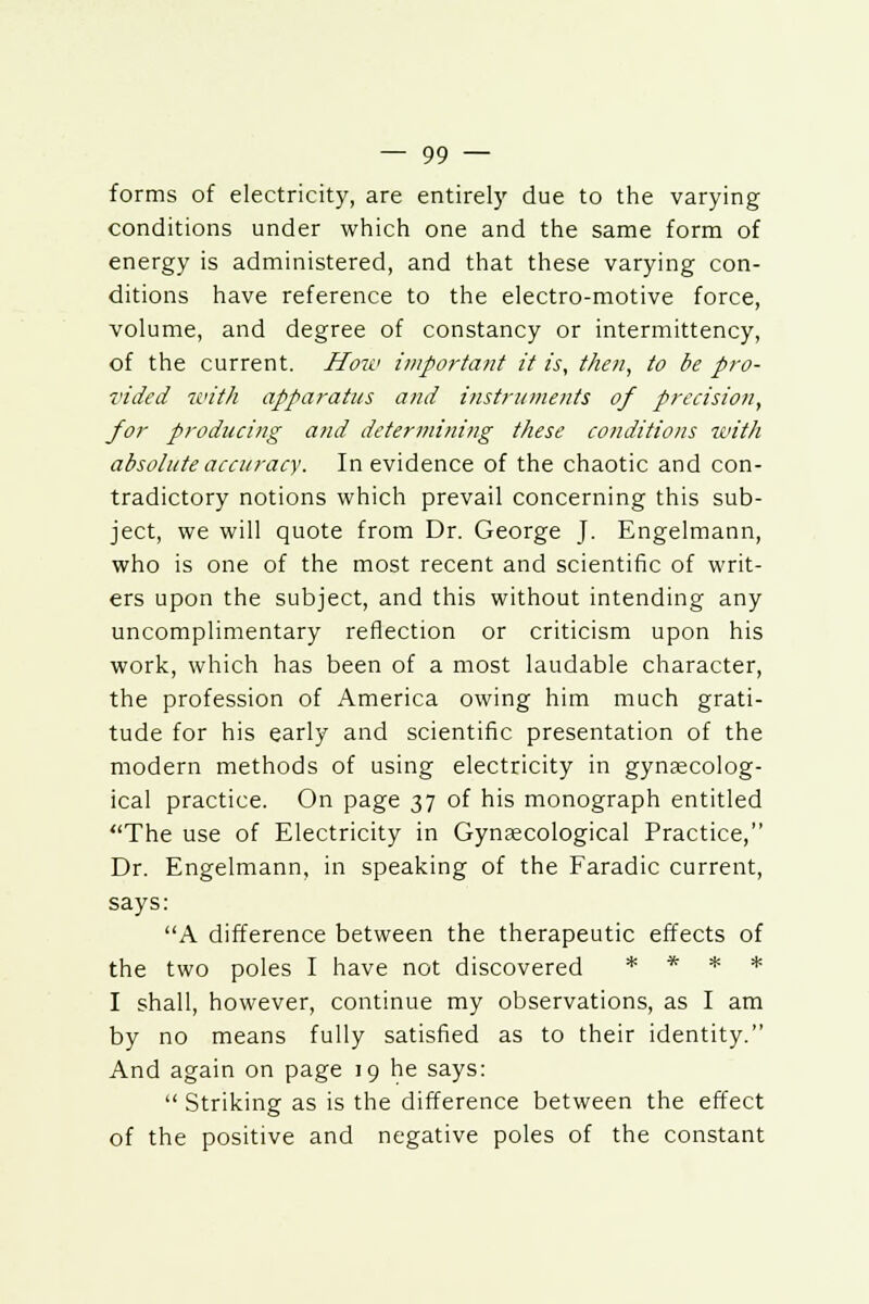 forms of electricity, are entirely due to the varying conditions under which one and the same form of energy is administered, and that these varying con- ditions have reference to the electro-motive force, volume, and degree of constancy or intermittency, of the current. Hou> important it is, then, to be pro- vided with apparatus and instruments of precision, for producing and determining these conditions with absolute accuracy. In evidence of the chaotic and con- tradictory notions which prevail concerning this sub- ject, we will quote from Dr. George J. Engelmann, who is one of the most recent and scientific of writ- ers upon the subject, and this without intending any uncomplimentary reflection or criticism upon his work, which has been of a most laudable character, the profession of America owing him much grati- tude for his early and scientific presentation of the modern methods of using electricity in gynaecolog- ical practice. On page 37 of his monograph entitled The use of Electricity in Gynaecological Practice, Dr. Engelmann, in speaking of the Faradic current, says: A difference between the therapeutic effects of the two poles I have not discovered * * * * I shall, however, continue my observations, as I am by no means fully satisfied as to their identity. And again on page 19 he says:  Striking as is the difference between the effect of the positive and negative poles of the constant