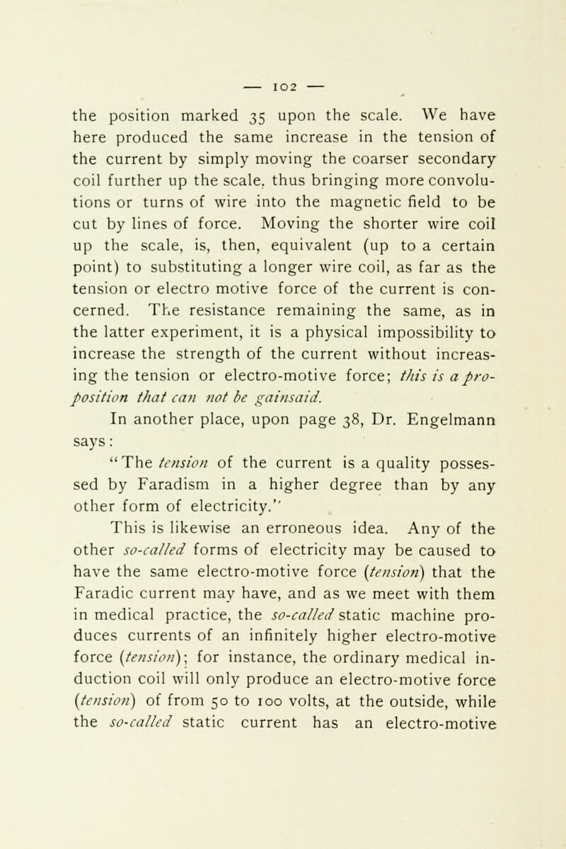 the position marked 35 upon the scale. We have here produced the same increase in the tension of the current by simply moving the coarser secondary coil further up the scale, thus bringing more convolu- tions or turns of wire into the magnetic field to be cut by lines of force. Moving the shorter wire coil up the scale, is, then, equivalent (up to a certain point) to substituting a longer wire coil, as far as the tension or electro motive force of the current is con- cerned. The resistance remaining the same, as in the latter experiment, it is a physical impossibility to increase the strength of the current without increas- ing the tension or electro-motive force; this is a pro- position that can not be gainsaid. In another place, upon page 38, Dr. Engelmann says: The tension of the current is a quality posses- sed by Faradism in a higher degree than by any other form of electricity.'' This is likewise an erroneous idea. Any of the other so-called forms of electricity may be caused to have the same electro-motive force (tension) that the Faradic current may have, and as we meet with them in medical practice, the so-called static machine pro- duces currents of an infinitely higher electro-motive force (tension); for instance, the ordinary medical in- duction coil will only produce an electro-motive force (tension) of from 50 to 100 volts, at the outside, while the so-called static current has an electro-motive