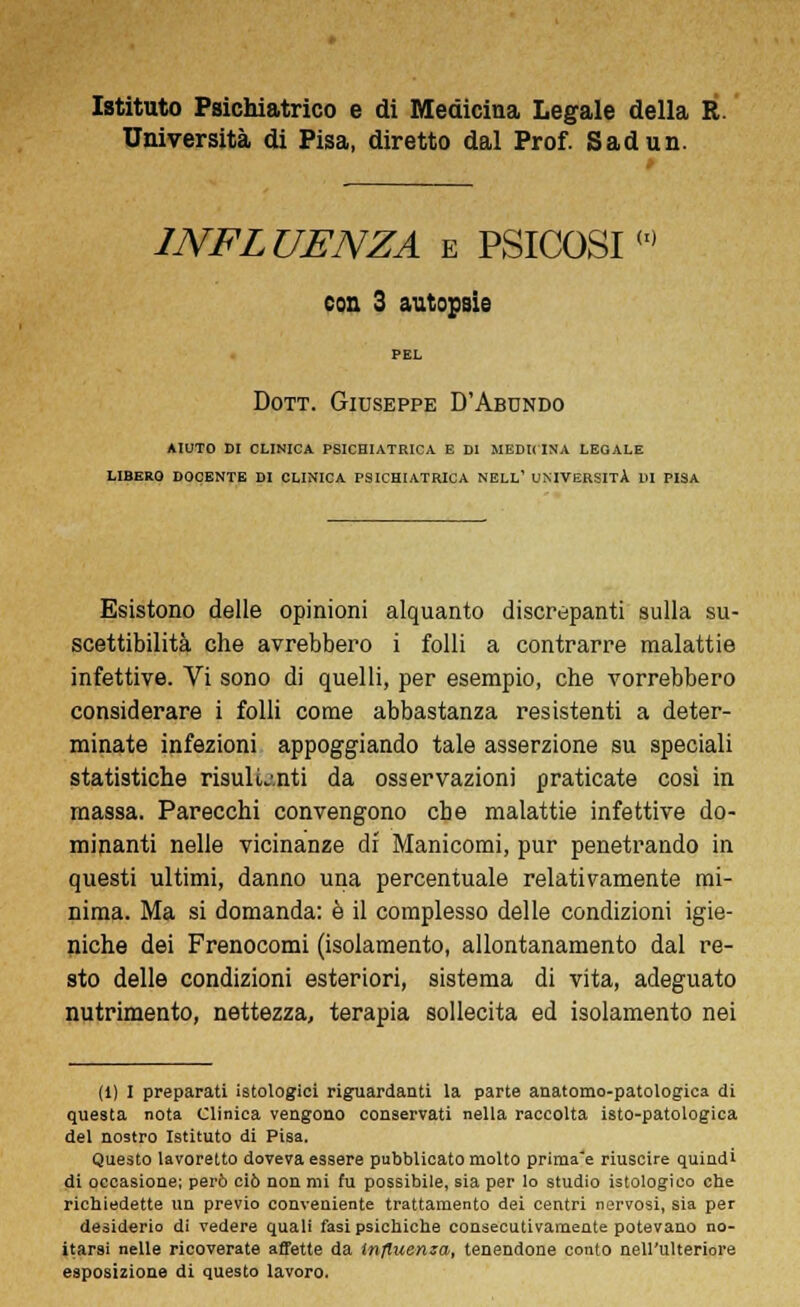 Istituto Psichiatrico e di Medicina Legale della R. Università di Pisa, diretto dal Prof. Sadun. 1NFL UENZA e PSICOSI(,) con 3 autopsie PEL Dott. Giuseppe D'Abundo AIUTO DI CLINICA PSICHIATRICA E DI MEDICINA LEGALE LIBERO DOCENTE DI CLINICA PSICHIATRICA NELL' UNIVERSITÀ HI PISA Esistono delle opinioni alquanto discrepanti sulla su- scettibilità che avrebbero i folli a contrarre malattie infettive. Vi sono di quelli, per esempio, che vorrebbero considerare i folli come abbastanza resistenti a deter- minate infezioni appoggiando tale asserzione su speciali statistiche risulL'.nti da osservazioni praticate così in massa. Parecchi convengono che malattie infettive do- minanti nelle vicinanze di' Manicomi, pur penetrando in questi ultimi, danno una percentuale relativamente mi- nima. Ma si domanda: è il complesso delle condizioni igie- niche dei Frenocomi (isolamento, allontanamento dal re- sto delle condizioni esteriori, sistema di vita, adeguato nutrimento, nettezza, terapia sollecita ed isolamento nei (1) I preparati istologici riguardanti la parte anatomo-patologica di questa nota Clinica vengono conservati nella raccolta isto-patologica del nostro Istituto di Pisa. Questo lavoretto doveva essere pubblicato molto prima'e riuscire quindi di occasione: però ciò non mi fu possibile, sia per lo studio istologico che richiedette un previo conveniente trattamento dei centri nervosi, sia per desiderio di vedere quali fasi psichiche consecutivamente potevano no- itar9i nelle ricoverate affette da influenza, tenendone conto nell'ulteriore esposizione di questo lavoro.