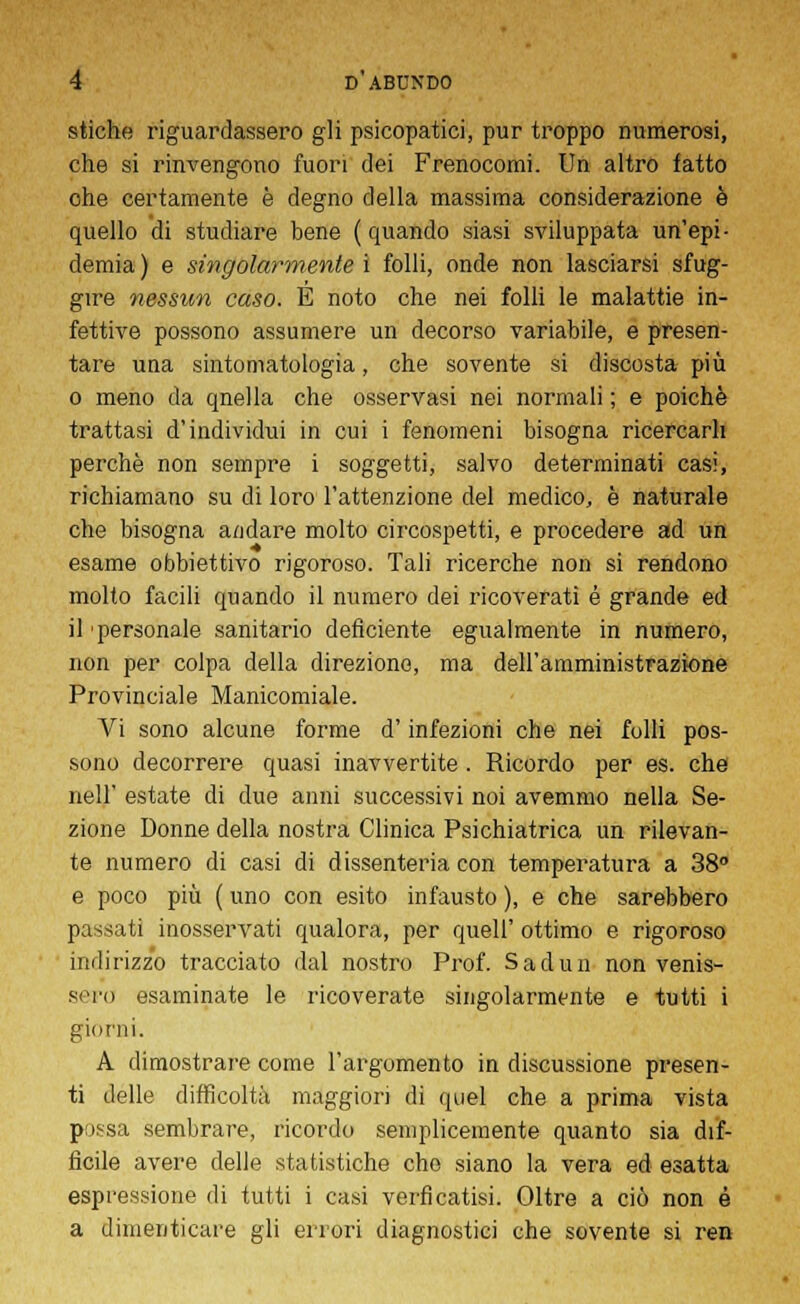 stiche riguardassero gli psicopatici, pur troppo numerosi, che si rinvengono fuori dei Frenocomi. Un altro tatto ohe certamente è degno della massima considerazione è quello di studiare bene (quando siasi sviluppata un'epi- demia ) e singolarmente i folli, onde non lasciarsi sfug- gire nessun caso. E noto che nei folli le malattie in- fettive possono assumere un decorso variabile, e presen- tare una sintomatologia, che sovente si discosta più o meno da qnella che osservasi nei normali ; e poiché trattasi d'individui in cui i fenomeni bisogna ricercarli perchè non sempre i soggetti, salvo determinati casi, richiamano su di loro l'attenzione del medico, è naturale che bisogna andare molto circospetti, e procedere ad un esame obbiettivo rigoroso. Tali ricerche non si rendono molto facili quando il numero dei ricoverati é grande ed il 'personale sanitario deficiente egualmente in numero, non per colpa della direzione, ma dell'amministrazione Provinciale Manicomiale. Vi sono alcune forme d'infezioni che nei folli pos- sono decorrere quasi inavvertite . Ricordo per es. che neir estate di due anni successivi noi avemmo nella Se- zione Donne della nostra Clinica Psichiatrica un rilevan- te numero di casi di dissenteria con temperatura a 38° e poco più ( uno con esito infausto ), e che sarebbero passati inosservati qualora, per quell' ottimo e rigoroso indirizzo tracciato dal nostro Prof. Sadun non venis- sero esaminate le ricoverate singolarmente e tutti i giorni. A dimostrare come l'argomento in discussione presen- ti delle difficoltà maggiori di quel che a prima vista possa sembrare, ricordo semplicemente quanto sia dif- ficile avere delle statistiche che siano la vera ed esatta espressione di tutti i casi verficatisi. Oltre a ciò non é a dimenticare gli errori diagnostici che sovente si ren