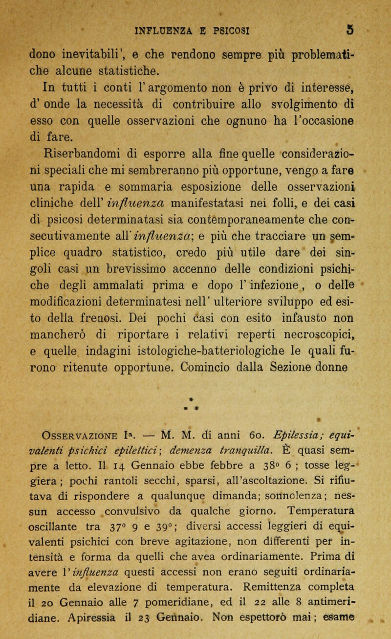 dono inevitabili', e che rendono sempre più problemati- che alcune statistiche. In tutti i conti l'argomento non è privo di interesse, d' onde la necessità di contribuire allo svolgimento di esso con quelle osservazioni che ognuno ha l'occasione di fare. Riserbandomi di esporre alla fine quelle considerazio- ni speciali che mi sembreranno più opportune, vengo a fare una rapida e sommaria esposizione delle osservazioni cliniche dell' influenza manifestatasi nei folli, e dei casi di psicosi determinatasi sia contemporaneamente che con- secutivamente all' influenza; e più che tracciare un sem- plice quadro statistico, credo più utile dare dei sin- goli casi un brevissimo accenno delle condizioni psichi- che degli ammalati prima e dopo l'infezione, o delle modificazioni determinatesi nell'ulteriore sviluppo ed esi- to della freaosi. Dei pochi casi con esito infausto non mancherò di riportare i relativi reperti necroscopici, e quelle indagini istologiche-batteriologiche le quali fu- rono ritenute opportune. Comincio dalla Sezione donne Osservazione I». — M. M. di anni 60. Epilessia; equi- valenti psichici epilettici; demenza tranquilla. È quasi sem- pre a letto. Il 14 Gennaio ebbe febbre a 380 6 ; tosse leg- giera ; pochi rantoli secchi, sparsi, all'ascoltazione. Si rifiu- tava di rispondere a qualunque dimanda; sonnolenza; nes- sun accesso convulsivo da qualche giorno. Temperatura oscillante tra 370 9 e 390; diversi accessi leggieri di equi- valenti psichici con breve agitazione, non differenti per in- tensità e forma da quelli che avea ordinariamente. Prima di avere {'influenza questi accessi non erano seguiti ordinaria- mente da elevazione di temperatura. Remittenza completa il 20 Gennaio alle 7 pomeridiane, ed il 22 alle 8 antimeri- diane. Apiressia il 23 Gennaio. Non espettorò mai ; esame