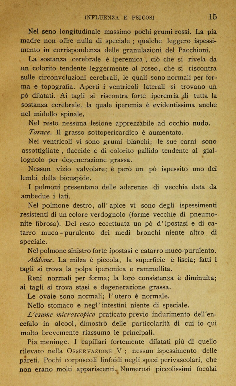 Nel seno longitudinale massimo pochi grumi rossi. La pia madre non offre nulla di speciale ; qualche leggero ispessi- mento in corrispondenza delle granulazioni del Pacchioni. La sostanza cerebrale è iperemica , ciò che si rivela da un colorito tendente leggermente al roseo, che si riscontra sulle circonvoluzioni cerebrali, le quali sono normali per for- ma e topografia. Aperti i ventricoli laterali si trovano un pò dilatati. Ai tagli si riscontra forte iperemia jdi tutta la sostanza cerebrale, la quale iperemia è evidentissima anche nel midollo spinale. Nel resto nessuna lesione apprezzabile ad occhio nudo. Torace. Il grasso sottopericardico è aumentato. Nei ventricoli vi sono grumi bianchi; le sue carni sono assottigliate , flaccide e di colorito pallido tendente al gial- lognolo per degenerazione grassa. Nessun vizio valvolare; è però un pò ispessito uno dei lembi della bicuspide. I polmoni presentano delle aderenze di vecchia data da ambedue i lati. Nel polmone destro, all'apice vi sono degli ispessimenti resistenti di un colore verdognolo (forme vecchie di pneumo- nite fibrosa). Del resto eccettuata un pò d'ipostasi e di ca- tarro muco - purulento dei medi bronchi niente altro di speciale. Nel polmone sinistro forte ipostasi e catarro muco-purulento. Addome. La milza è piccola, la superficie è liscia; fatti i tagli si trova la polpa iperemica e rammollita. Reni normali per forma; la loro consistenza è diminuita; ai tagli si trova stasi e degenerazione grassa. Le ovaie sono normali; 1' utero è normale. Nello stomaco e negl'intestini niente di speciale. L'esame microscopico praticato previo indurimento dell'en- cefalo in alcool, dimostrò delle particolarità di cui io qui molto brevemente riassumo le principali. Pia meninge. I capillari fortemente dilatati più di quello rilevato nella Osservazione V ; nessun ispessimento delle pareti. Pochi corpuscoli linfoidi negli spazi perivascolari, che non erano molti appariscenti.^ Numerosi piccolissimi focolai