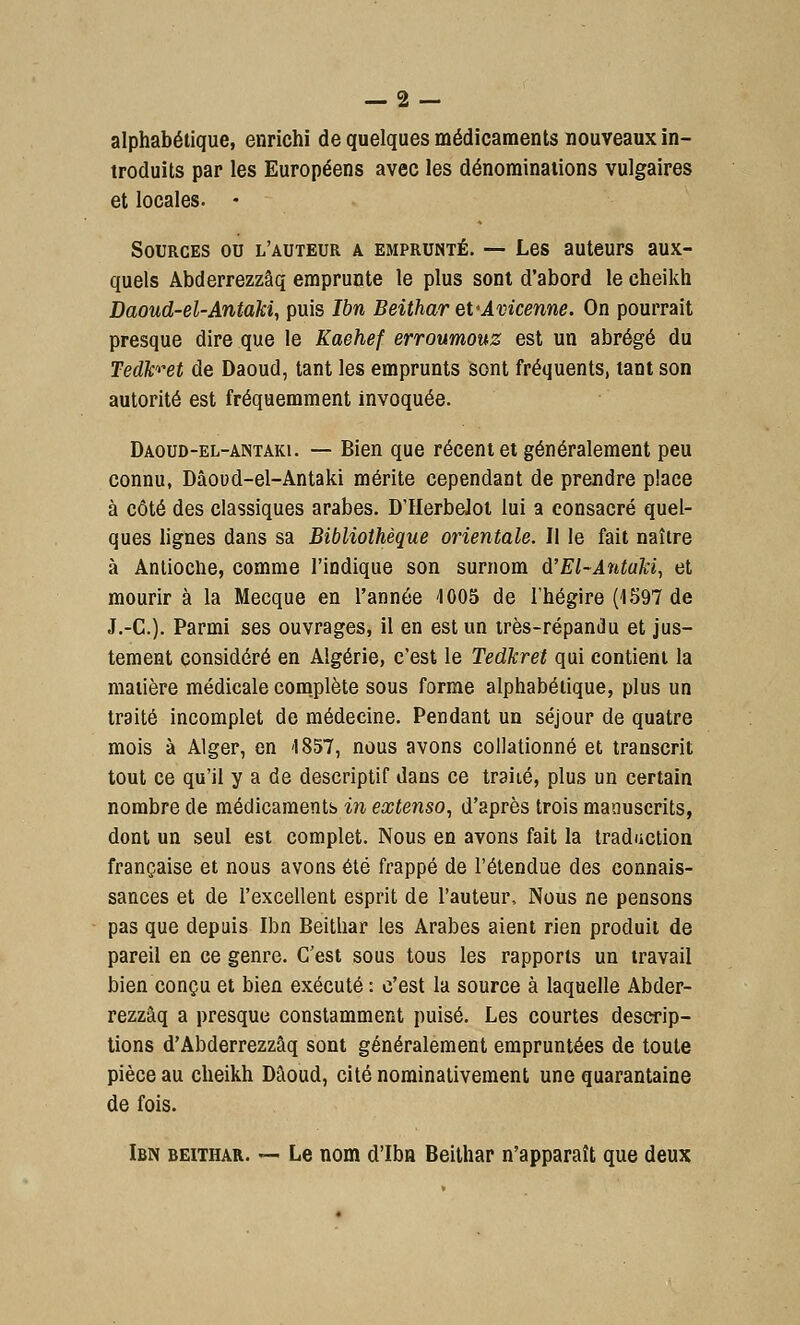 alphabétique, enrichi de quelques médicaments nouveaux in- troduits par les Européens avec les dénominations vulgaires et locales. ♦ Sources ou l'auteur a emprunté. — Les auteurs aux- quels Abderrezzâq emprunte le plus sont d'abord le cheikh Daoud-el-Antaki, puis Ibn Beithar eVAvicenne. On pourrait presque dire que le Kaehef erroumouz est un abrégé du Tedh-et de Daoud, tant les emprunts sont fréquents, tant son autorité est fréquemment invoquée. Daoud-el-antaki. — Bien que récent et généralement peu connu, Dâoud-el-Antaki mérite cependant de prendre place à côté des classiques arabes. D'Herbelot lui a consacré quel- ques lignes dans sa Bibliothèque orientale. Il le fait naître à Antioclie, comme l'indique son surnom d'El-Antaki, et mourir à la Mecque en l'année 4005 de l'hégire (1597 de J.-C). Parmi ses ouvrages, il en est un très-répandu et jus- tement considéré en Algérie, c'est le Tedkret qui contient la matière médicale complète sous forme alphabétique, plus un traité incomplet de médecine. Pendant un séjour de quatre mois à Alger, en -1857, nous avons collationné et transcrit tout ce qu'il y a de descriptif dans ce traité, plus un certain nombre de médicaments in extenso, d'après trois manuscrits, dont un seul est complet. Nous en avons fait la traduction française et nous avons été frappé de l'étendue des connais- sances et de l'excellent esprit de l'auteur, Nous ne pensons pas que depuis Ibn Beithar les Arabes aient rien produit de pareil en ce genre. C'est sous tous les rapports un travail bien conçu et bien exécuté : c'est la source à laquelle Abder- rezzâq a presque constamment puisé. Les courtes descrip- tions d'Abderrezzâq sont généralement empruntées de toute pièce au cheikh Dâoud, cité nominativement une quarantaine de fois. Ibn beithar. — Le nom d'Ibn Beithar n'apparaît que deux