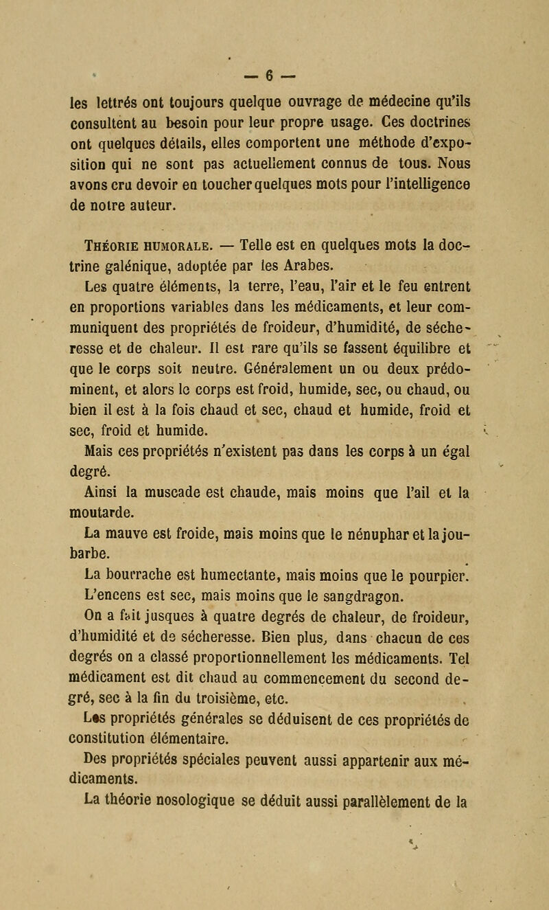 les lettrés ont toujours quelque ouvrage de médecine qu'ils consultent au besoin pour leur propre usage. Ces doctrines ont quelques détails, elles comportent une méthode d'expo- sition qui ne sont pas actuellement connus de tous. Nous avons cru devoir en toucher quelques mots pour l'intelligence de noire auteur. Théorie humorale. — Telle est en quelques mots la doc- trine galénique, adoptée par les Arabes. Les quatre éléments, la terre, l'eau, l'air et le feu entrent en proportions variables dans les médicaments, et leur com- muniquent des propriétés de froideur, d'humidité, de séche- resse et de chaleur. Il est rare qu'ils se fassent équilibre et que le corps soit neutre. Généralement un ou deux prédo- minent, et alors lo corps est froid, humide, sec, ou chaud, ou bien il est à la fois chaud et sec, chaud et humide, froid et sec, froid et humide. Mais ces propriétés n'existent pas dans les corps à un égal degré. Ainsi la muscade est chaude, mais moins que l'ail et la moutarde. La mauve est froide, mais moins que le nénuphar et la jou- barbe. La bourrache est humectante, mais moins que le pourpier. L'encens est sec, mais moins que le sangdragon. On a ft.it jusques à quatre degrés de chaleur, de froideur, d'humidité et de sécheresse. Bien plus, dans chacun de ces degrés on a classé proportionnellement les médicaments. Tel médicament est dit chaud au commencement du second de- gré, sec à la fin du troisième, etc. L«s propriétés générales se déduisent de ces propriétés de constitution élémentaire. Des propriétés spéciales peuvent aussi appartenir aux mé- dicaments. La théorie nosologique se déduit aussi parallèlement de la