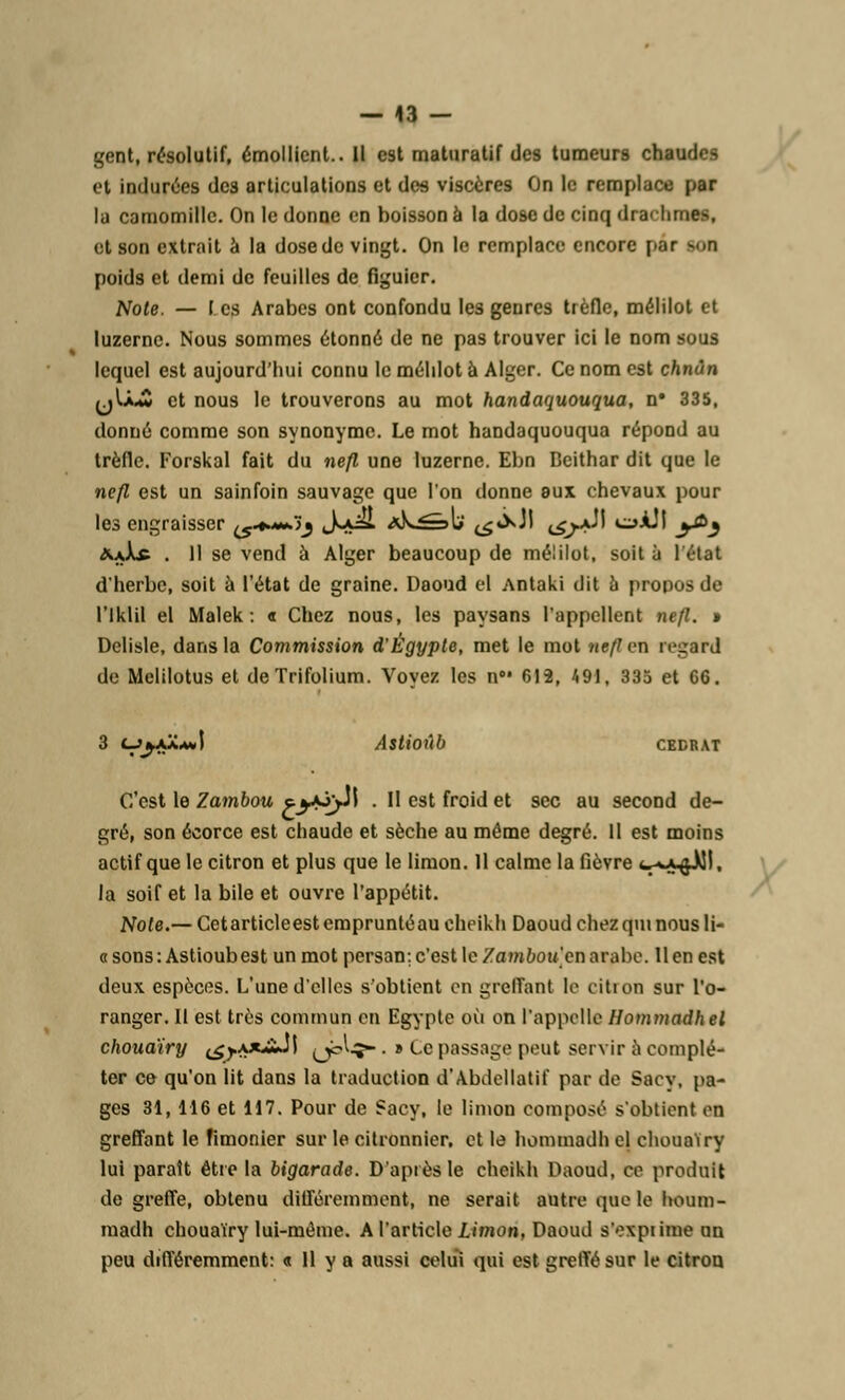 — 43 — gent, résolutif, émollicnl.. Il est maturatif des tumeurs chaudes et indurées dc3 articulations et des viscères On le remplace par la camomille. On le donne en boisson à la dose de cinq <ha< hme>, et son extrait à la dose de vingt. On le remplace encore par >.n poids et demi de feuilles de figuier. Note. — I es Arabes ont confondu les genres trèfle, mélilot et luzerne. Nous sommes étonné de ne pas trouver ici le nom sous lequel est aujourd'hui connu le mélilot à Alger. Ce nom est chnùn (jU.w et nous le trouverons au mot handaquouqua, n* 335, donné comme son synonyme. Le mot handaquouqua répond au trèfle. Forskal fait du nefl une luzerne. Ebn Deithar dit que le nefl est un sainfoin sauvage que l'on donne eux chevaux pour les engraisser ^♦^.jj S*^ *^^»l>' ^^N t^/A- i»ÀÎI y&j <9uXf . 11 se vend à Alger beaucoup de mélilot, soit à 1 état d'herbe, soit à l'état de graine. Daoud el Antaki dit à propos de l'Iklil el Malek : « Chez nous, les paysans l'appellent nefl. » Delisle, dans la Commission d'Egypte, met le mot nefl en regard de Melilotus et deTrifolium. Voyez les a8' 612, 491, 335 et 66. 3 çj^ajCaJ Astioûb CEDRAT C'est le Zambou eyojJl . Il est froid et sec au second de- gré, son écorce est chaude et sèche au même degré. Il est moins actif que le citron et plus que le limon. 11 calme la fièvre <■■».» ftÀll, la soif et la bile et ouvre l'appétit. Note.— Cetarticleest emprunté au cheikh Daoud chez qui nous li- a sons : Astioubest un mot persan; c'est le Zambou en arabe. Il en est deux espèces. L'une d'elles s'obtient en greffant le cition sur l'o- ranger. II est très commun en Egypte où on l'appelle Hommadhel chouaïry (£y.\*Jïd\ »)btç- . » Le passage peut servir à complé- tai* ce qu'on lit dans la traduction d'Abdellatif par de Saev, pa- ges 31,116 et 117. Pour de Sacy, le limon composé s'obtient on greffant le Timonier sur le citronnier, et le hommadh el chouaïry lui parait être la bigarade. D'après le cheikh Daoud, ce produit de greffe, obtenu différemment, ne serait autre que le houm- madh chouaïry lui-même. A l'article limon, Daoud s'expiime un