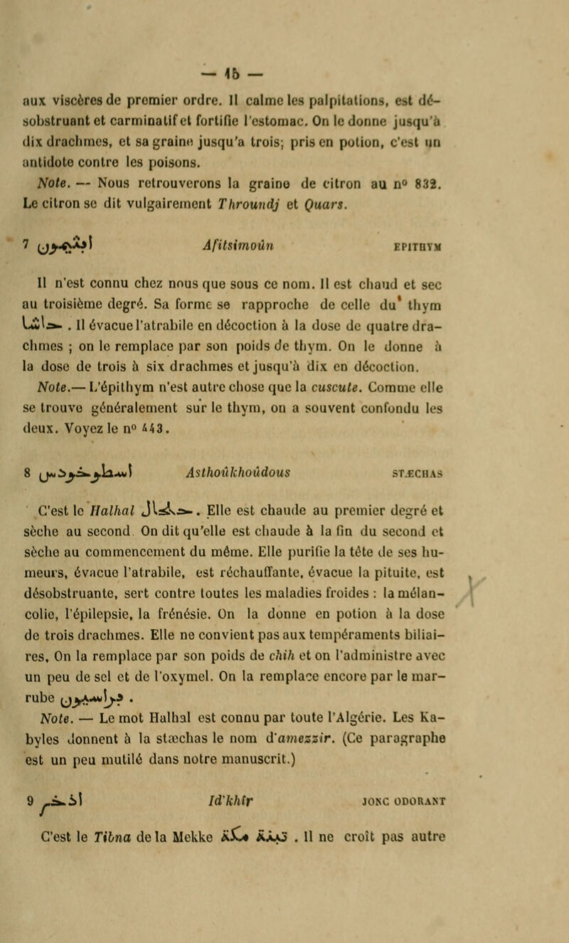 — 46 — aux viscères de premier ordre. Il calme les palpitations, est dé- sobstruant et carminalifcl fortifie l'estomac. On le donne jusqu'il dix drachmes, et sa graine jusqu'à trois; pris en potion, c'<>t un antidote contre les poisons. Note. — Nous retrouverons la graino de citron au n° 832. Le citron se dit vulgairement Throundj et Quars. 7 (j^^ol Afitsimoûn EPITHYM 11 n'est connu chez nous que sous ce nom. Il est chaud et sec au troisième degré. Sa forme se rapproche de celle du* thym Li'&- . Il évacue l'atrabile en décoction à la dose de quatre dra- chmes ; on le remplace par son poids de thym. On le donne à la dose de trois à six drachmes et jusqu'à dix en décoction. Note.— L'épithym n'est autre chose que la cuscute. Comme elle se trouve généralement sur le thym, on a souvent confondu les deux. Voyez le n° &U. 8 ij»Z>j£*»jl2.+»\ Asthoûkhoùdous BABCHAa C'est le Halhal JI^»j>-. Elle est chaude au premier degré et sèche au second On dit qu'elle est chaude à la fin du second et sècho au commencement du même. Elle purifie la tête de ses hu- meurs, évacue l'atrabile, est réchauffante, évacue la pituite, est désobstruante, sert contre toutes les maladies froides : la mélan- colie, l'épilepsie, la frénésie. On la donne en potion à la dose de trois drachmes. Elle ne convicut pas aux tempéraments biliai- res. On la remplace par son poids de chih et on l'administre avec un peu de sel et de l'oxymel. On la remplace encore par le mar- rube yyi^jf . Note. — Le mot Halhal est connu par toute l'Algérie. Les Ka- byles donnent à la staîchas le nom d'amezzir. (Ce paragraphe est un peu mutilé dans notre manuscrit.) 9 -^.il Id'khir JONC ODORANT C'est le Tilna delà Mekke AX* âàvj . Il ne croit pas autre