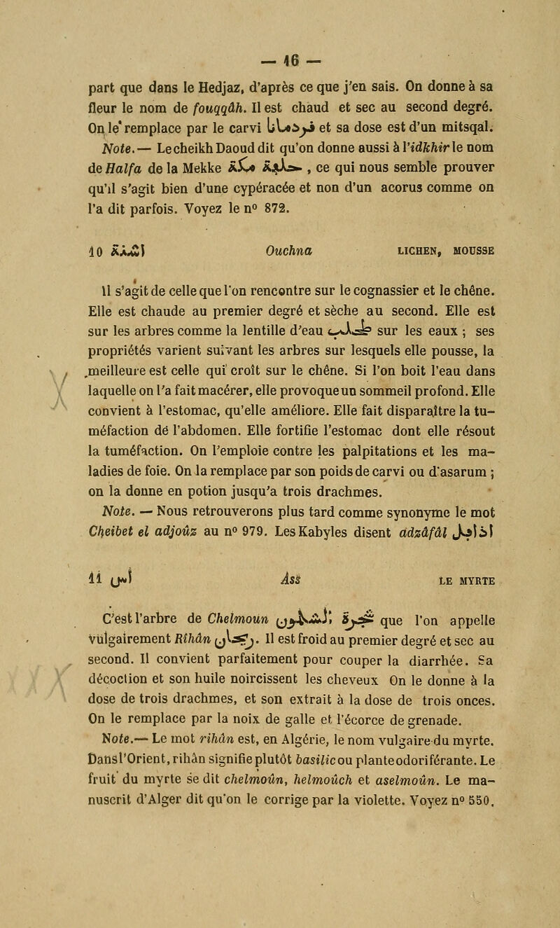 A — 46 - part que dans le Hedjaz, d'après ce que j'en sais. On donne à sa On le*remplace par le carvi bLeàjj et sa dose est d'un mitsqal. Note.— Le cheikh Daoud dit qu'on donne aussi hYidkhirle nom de Halfa de la Mekke â£* â^uVa- , ce qui nous semble prouver qu'd s'agit bien d'une cypéracée et non d'un acorus comme on l'a dit parfois. Voyez le n° 872. 10 RX£) Ouchna lichen, mousse Il s'agit de celle que l'on rencontre sur le cognassier et le chêne. Elle est chaude au premier degré et sèche au second. Elle est sur les arbres comme la lentille d'eau t^Ass5 sur les eaux ; ses propriétés varient suivant les arbres sur lesquels elle pousse, la .meilleure est celle qui' croît sur le chêne. Si l'on boit l'eau dans laquelle on l'a fait macérer, elle provoque un sommeil profond. Elle convient à l'estomac, qu'elle améliore. Elle fait disparaître la tu- méfaction de l'abdomen. Elle fortifie l'estomac dont elle résout la tuméfaction. On l'emploie contre les palpitations et les ma- ladies de foie. On la remplace par son poids de carvi ou d'asarum ; on la donne en potion jusqu'à trois drachmes. Note. — Nous retrouverons plus tard comme synonyme le mot Chùbet el adjoûz au n° 979. Les Kabyles disent cidzâfâl Joli! H (J> ÂSS LE MYRTE C'est l'arbre de Chelmoùn y^AJi ïy£Z que l'on appelle Vulgairement Rîhân {j^^?j- H est froid au premier degré et sec au second. Il convient parfaitement pour couper la diarrhée. Sa décoction et son huile noircissent les cheveux On le donne à la dose de trois drachmes, et son extrait à la dose de trois onces. On le remplace par la noix de galle et l'écorce de grenade. Hôte.— Le mot rihân est, en Algérie, le nom vulgaire du myrte. Dansl'Orient.rihân signifie plutôt basf^'couplanteodoriférante.Le fruit du myrte se dit chelmoûn, helmoûch et aselmoûn. Le ma- nuscrit d'Alger dit qu'on le corrige par la violette. Voyez n° 550.