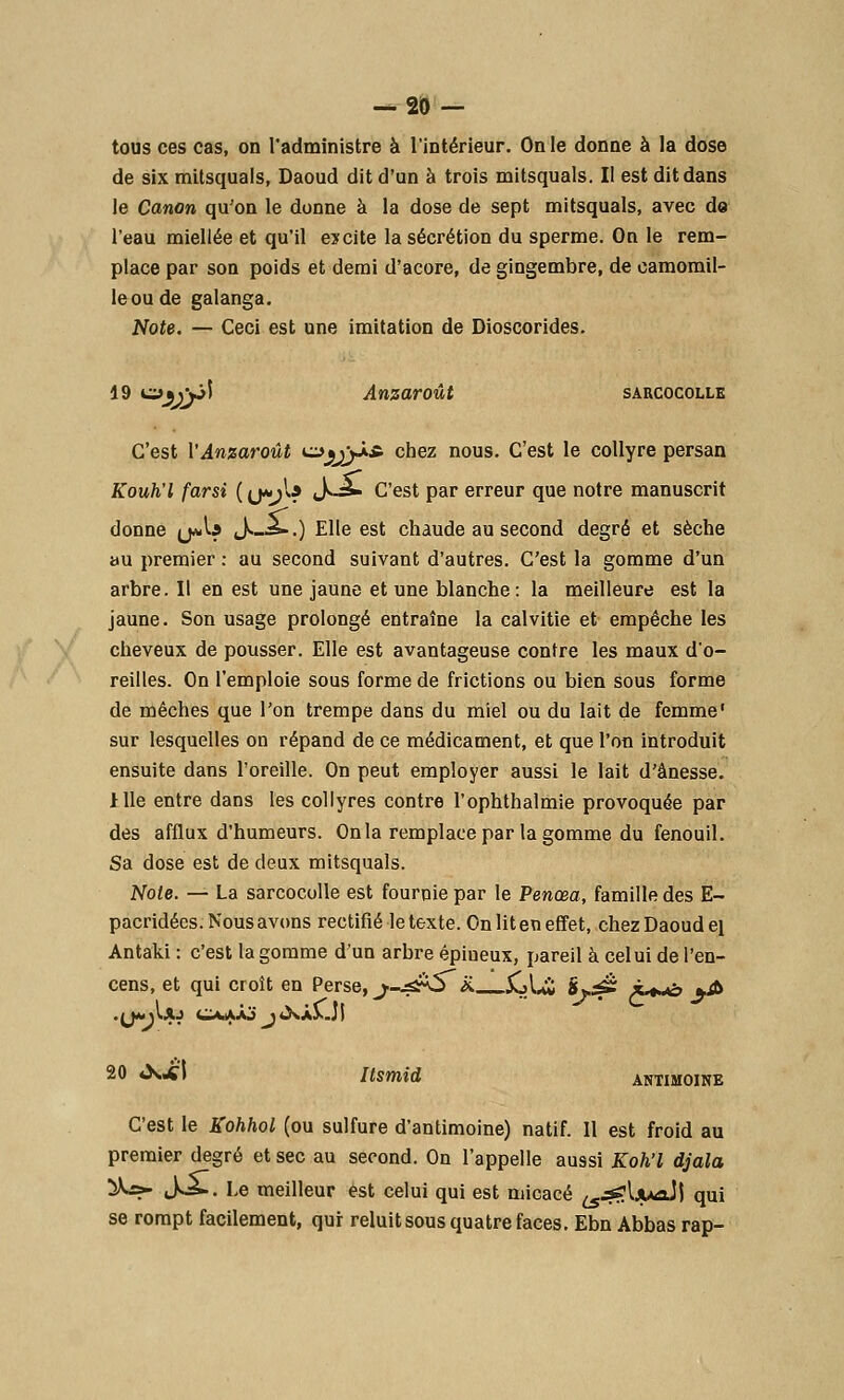 tous ces cas, on l'administre à l'intérieur. On le donne à la dose de six mitsquals, Daoud dit d'un à trois mitsquals. Il est dit dans le Canon qu'on le donne à la dose de sept mitsquals, avec de l'eau miellée et qu'il excite la sécrétion du sperme. On le rem- place par son poids et demi d'acore, de gingembre, de camomil- le ou de galanga. Note. — Ceci est une imitation de Dioscorides. 19 o%)\3Î Anzaroût sarcocolle C'est PAnzaroût u^jyj-i* chez nous. C'est le collyre persan Kouh'l farsi ( (j*;l? »^-= C'est par erreur que notre manuscrit donne jjaA* J._*-.) Elle est chaude au second degré et sèche au premier : au second suivant d'autres. C'est la gomme d'un arbre. Il en est une jaune et une blanche: la meilleure est la jaune. Son usage prolongé entraîne la calvitie et empêche les cheveux de pousser. Elle est avantageuse contre les maux d'o- reilles. On l'emploie sous forme de frictions ou bien sous forme de mèches que l'on trempe dans du miel ou du lait de femme' sur lesquelles on répand de ce médicament, et que l'on introduit ensuite dans l'oreille. On peut employer aussi le lait d'ânesse. 1 Ile entre dans les collyres contre l'ophthalmie provoquée par des afflux d'humeurs. On la remplace par la gomme du fenouil. Sa dose est de deux mitsquals. Note. — La sarcocolle est fournie par le Penœa, famille des E- pacridécs. Nous avons rectifié le texte. On lit en effet, chez Daoud ei Antaki : c'est la gomme d'un arbre épiueux, pareil à celui de l'en- cens, et qui croît en Perse, j.-^s&5~ x. 5oLi 8*.£Z x+«*o *& 20 «Xi'i Itsmid ANTIMOINE C'est le Kohhol (ou sulfure d'antimoine) natif. Il est froid au premier degré et sec au second. On l'appelle aussi Koh'l djala ^=- cK*». Le meilleur est celui qui est micacé ^^IjuaJj qui se rompt facilement, qur reluit sous quatre faces. Ebn Abbas rap-