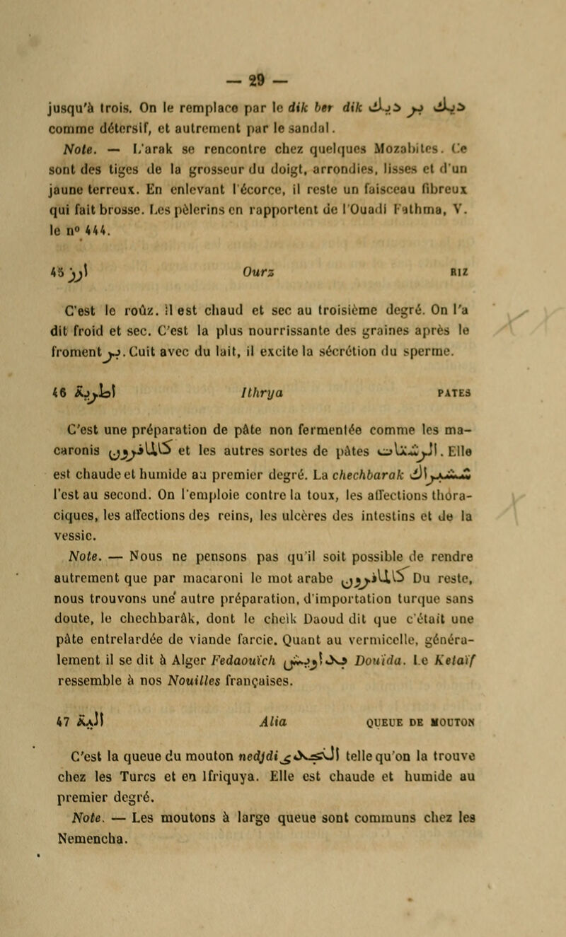 -29 - jusqu'à trois. On le remplace par le dik bet dik iflL^d j^ ^j^ comme détersif, et autrement par le Bandai. Noie. — L'arak se rencontre chez quelques MozsbiU sont des tiges de la grosseur du doigt, arrondies, lisses <t d'un jaune terreux. En enlevant I écorce, il reste DO latsceea fibreux qui fait brosse. Les pèlerins en rapportent de l'Ouadl I itlnna, V. le n° 444. 45^1 Ourz Riz C'est le roûz. il est chaud et sec au troisième degré. On l'a dit froid et sec. C'est la plus nourrissante des graines après le froment *j. Cuit avec du lait, il excite la sécrétion du sperme. 46 £j*t>5 Ilhrya pâtes C'est une préparation de pâte non fermenlée comme les ma- caronis y^ilU5 et les autres sortes de pâtes v^Ia^JI . Elle est chaude et humide au premier degré. La chechbarak d)L-cil-£ l'est au second. On l'emploie contrôla toux, les affections thdra- ciques, les affections des reins, les ulcères des intestins et de la vessie. Note. — Nous ne pensons pas qu'il soit possible de rendre autrement que par macaroni le mot arabe <jj>'UAj Du reste, nous trouvons une' autre préparation, d'importation torque miiis doute, le chechbarak, dont le chelk Daoud dit que c'était une pâte entrelardée de viande farcie. Quant au vermicelle, généra- lement il se dit à Alger Fedaouïch (jï*Jjî »>o Douida. le Kelaïf ressemble à nos Nouilles françaises. 47 &JI Alia QUEUE DE MOUTON C'est la queue du mouton nedjdi\^«X^vJl telle qu'on la trouve chez les Turcs et en lfriquya. Elle est chaude et humide au premier degré. Note. — Les moutons à largo queue sont communs chez les Nemencha.